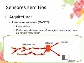 Sensores sem Fios
●

Arquitetura:
–

Ideal → redes mesh (MANET)
●

●

Rede ad-hoc
Cada nó pode repassar informações, servindo como
elemento “roteador”

nós sensores

25/11/13

gateway

Internet

usuário

 