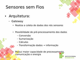 Sensores sem Fios
●

Arquitetura:
–

Gateway
●

Realiza a coleta de dados dos nós sensores

●

Possibilidade de pré-processamento dos dados
–
–
–
–

●

25/11/13

Conversão
Sumarização
Cálculos
Transformação dados → informação

Possui maior capacidade de processamento,
comunicação e energia

 
