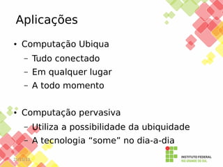 Aplicações
●

Computação Ubiqua
–
–

Em qualquer lugar

–

●

Tudo conectado
A todo momento

Computação pervasiva
–

Utiliza a possibilidade da ubiquidade

–

A tecnologia “some” no dia-a-dia

25/11/13

 