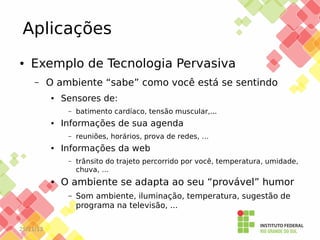 Aplicações
●

Exemplo de Tecnologia Pervasiva
–

O ambiente “sabe” como você está se sentindo
●

Sensores de:
–

●

Informações de sua agenda
–

●

trânsito do trajeto percorrido por você, temperatura, umidade,
chuva, …

O ambiente se adapta ao seu “provável” humor
–

25/11/13

reuniões, horários, prova de redes, …

Informações da web
–

●

batimento cardíaco, tensão muscular,...

Som ambiente, iluminação, temperatura, sugestão de
programa na televisão, ...

 
