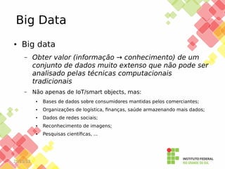 Big Data
●

Big data
–

Obter valor (informação → conhecimento) de um
conjunto de dados muito extenso que não pode ser
analisado pelas técnicas computacionais
tradicionais

–

Não apenas de IoT/smart objects, mas:
●

●

Organizações de logística, finanças, saúde armazenando mais dados;

●

Dados de redes sociais;

●

Reconhecimento de imagens;

●

25/11/13

Bases de dados sobre consumidores mantidas pelos comerciantes;

Pesquisas científicas, ...

 