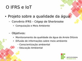 O IFRS e IoT
●

Projeto sobre a qualidade da água
–

Convênio IFRS – Cégep de Sherbrooke
●

–

Computação e Meio Ambiente

Objetivos:
●

Monitoramento da qualidade da água do Arroio Dilúvio

●

Difusão de informações sobre meio ambiente
–
–

25/11/13

Conscientização ambiental
Educação Ambiental

 