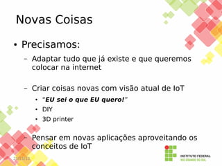 Novas Coisas
●

Precisamos:
–

Adaptar tudo que já existe e que queremos
colocar na internet

–

Criar coisas novas com visão atual de IoT
●

●

25/11/13

DIY

●

–

“EU sei o que EU quero!”
3D printer

Pensar em novas aplicações aproveitando os
conceitos de IoT

 
