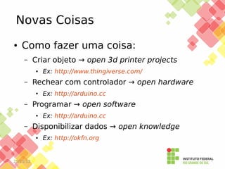 Novas Coisas
●

Como fazer uma coisa:
–

Criar objeto → open 3d printer projects
●

–

Rechear com controlador → open hardware
●

–

Ex: http://arduino.cc

Disponibilizar dados → open knowledge
●

25/11/13

Ex: http://arduino.cc

Programar → open software
●

–

Ex: http://www.thingiverse.com/

Ex: http://okfn.org

 