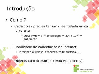 Introdução
●

Como ?
–

Cada coisa precisa ter uma identidade única
●

Ex: IPv6
–

–

Habilidade de conectar-se na internet
●

–

25/11/13

Obs: IPv6 = 2128 endereços = 3,4 x 1038 =
suficiente

Interface wireless, ethernet, rede elétrica, ...

Objetos com Sensor(es) e/ou Atuador(es)

 
