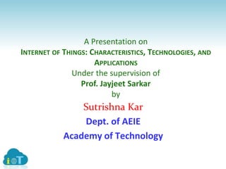 A Presentation on
INTERNET OF THINGS: CHARACTERISTICS, TECHNOLOGIES, AND
APPLICATIONS
Under the supervision of
Prof. Jayjeet Sarkar
by
Sutrishna Kar
Dept. of AEIE
Academy of Technology
 