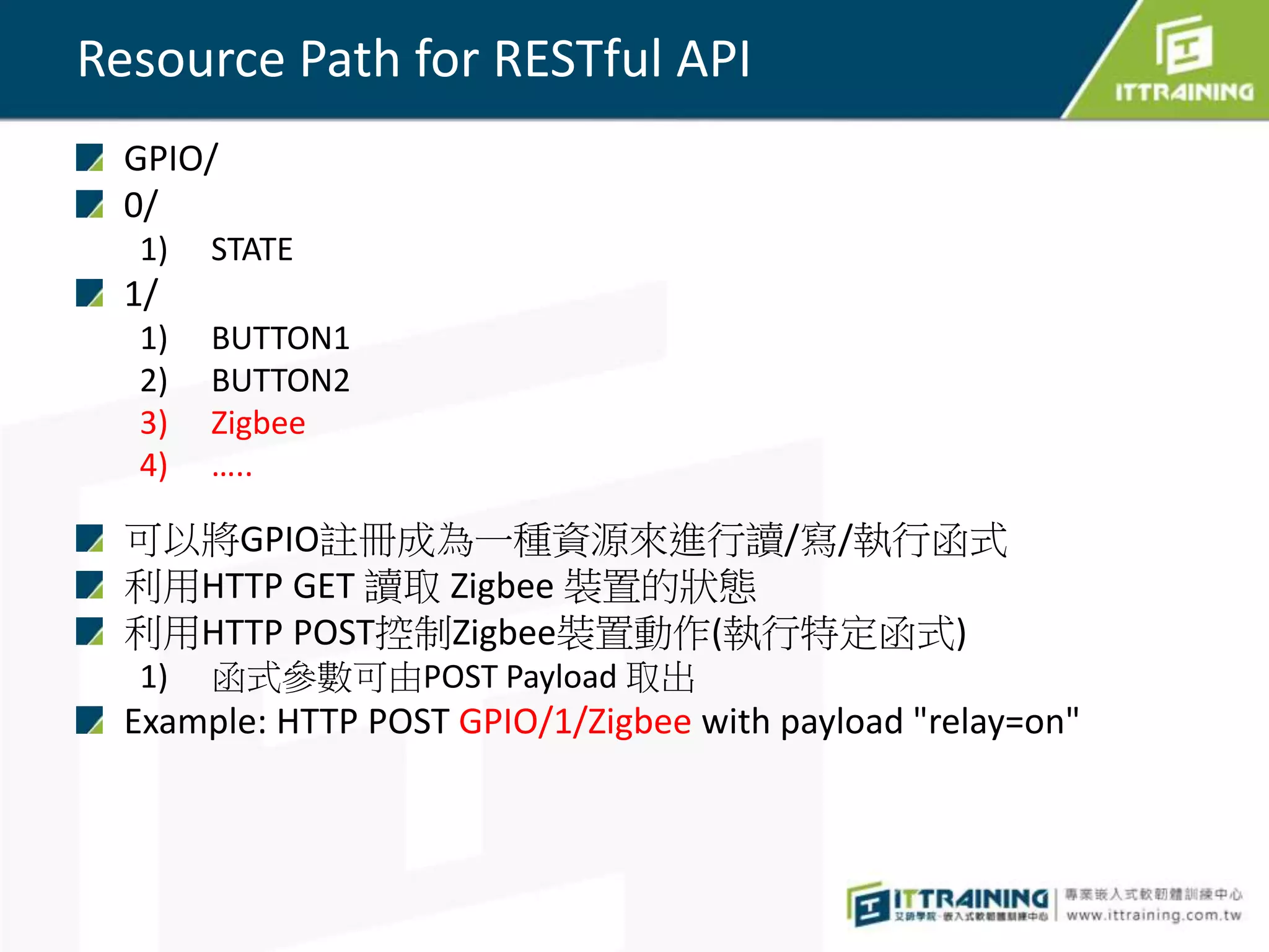 Resource Path for RESTful API
GPIO/
0/
1) STATE
1/
1) BUTTON1
2) BUTTON2
3) Zigbee
4) …..
可以將GPIO註冊成為一種資源來進行讀/寫/執行函式
利用HTTP GET 讀取 Zigbee 裝置的狀態
利用HTTP POST控制Zigbee裝置動作(執行特定函式)
1) 函式參數可由POST Payload 取出
Example: HTTP POST GPIO/1/Zigbee with payload "relay=on"
 