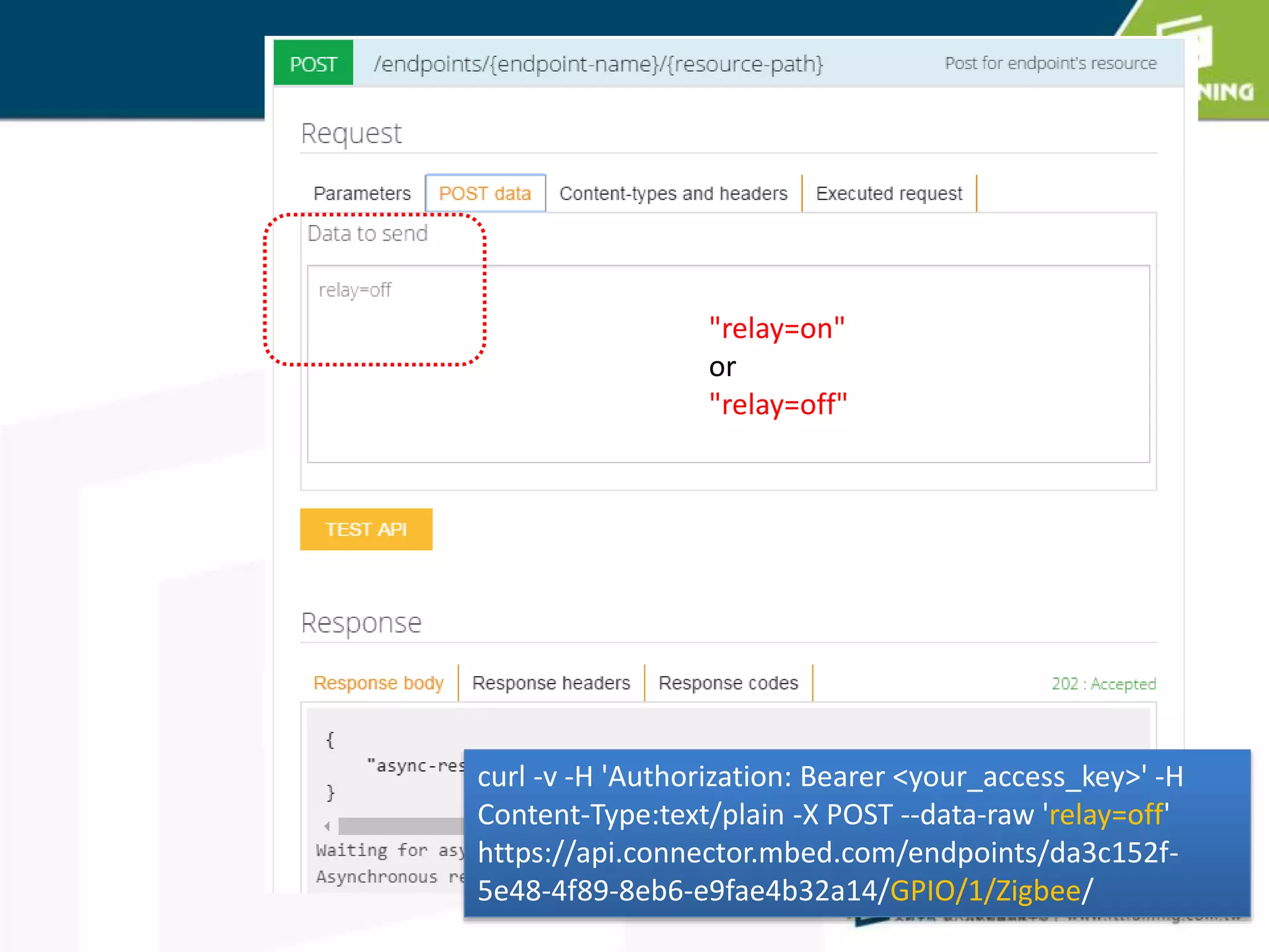 HTTP POST
"relay=on"
or
"relay=off"
curl -v -H 'Authorization: Bearer <your_access_key>' -H
Content-Type:text/plain -X POST --data-raw 'relay=off'
https://api.connector.mbed.com/endpoints/da3c152f-
5e48-4f89-8eb6-e9fae4b32a14/GPIO/1/Zigbee/
 