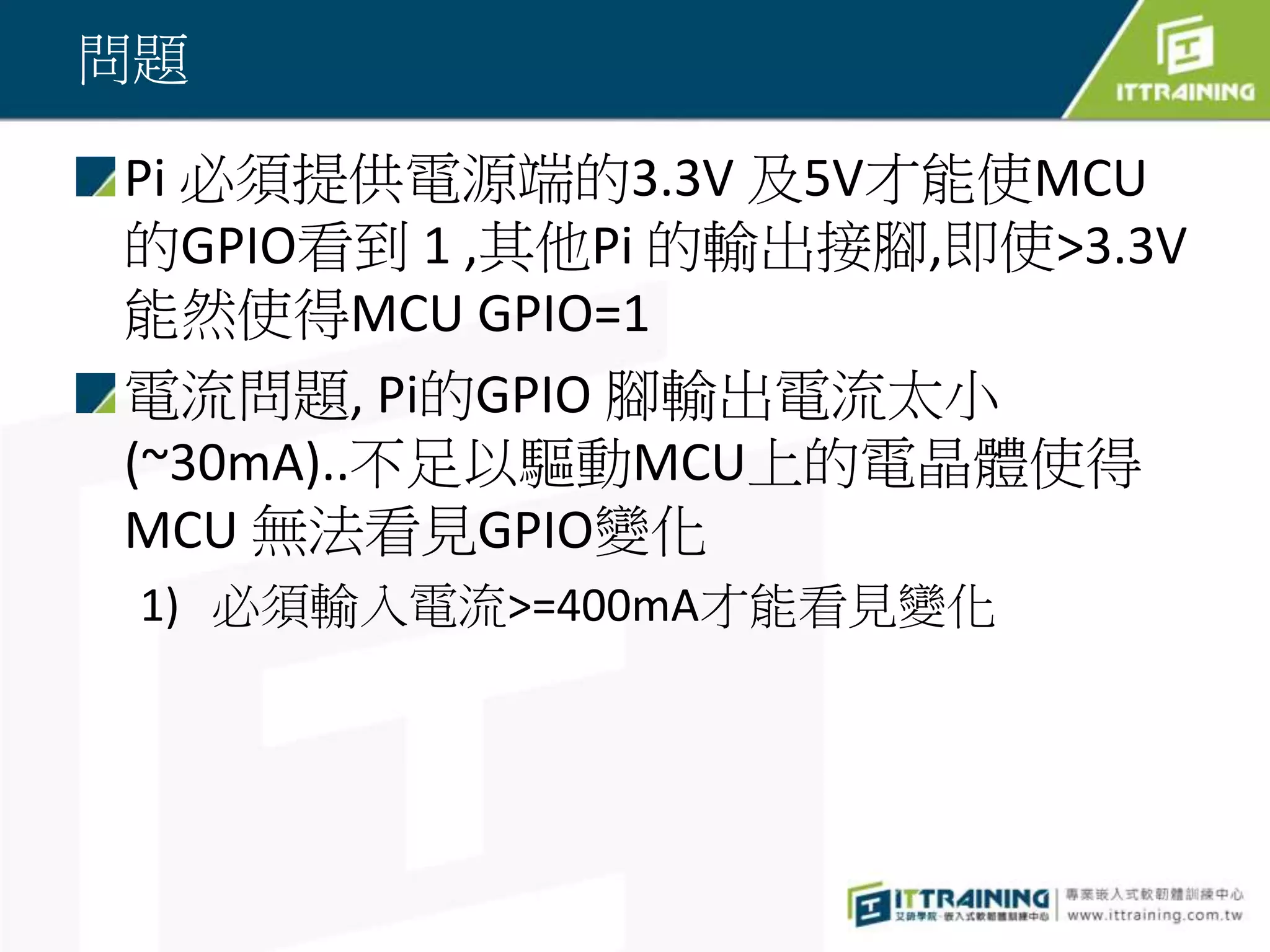 問題
Pi 必須提供電源端的3.3V 及5V才能使MCU
的GPIO看到 1 ,其他Pi 的輸出接腳,即使>3.3V
能然使得MCU GPIO=1
電流問題, Pi的GPIO 腳輸出電流太小
(~30mA)..不足以驅動MCU上的電晶體使得
MCU 無法看見GPIO變化
1) 必須輸入電流>=400mA才能看見變化
 