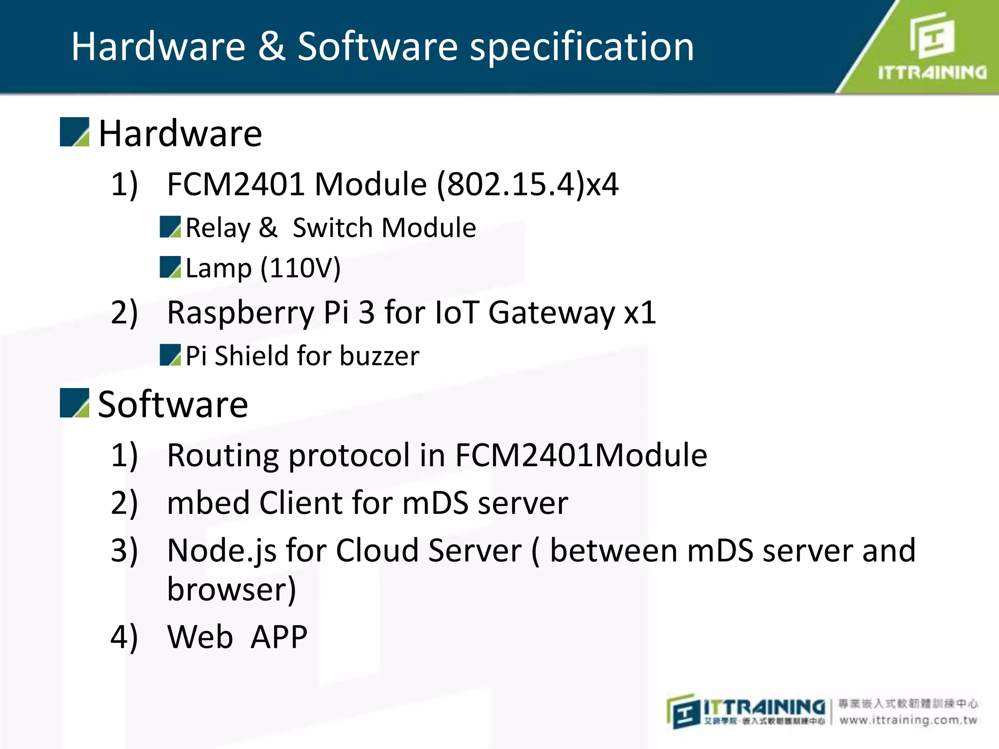 Hardware & Software specification
Hardware
1) FCM2401 Module (802.15.4)x4
Relay & Switch Module
Lamp (110V)
2) Raspberry Pi 3 for IoT Gateway x1
Pi Shield for buzzer
Software
1) Routing protocol in FCM2401Module
2) mbed Client for mDS server
3) Node.js for Cloud Server ( between mDS server and
browser)
4) Web APP
 