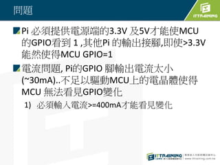 問題
Pi 必須提供電源端的3.3V 及5V才能使MCU
的GPIO看到 1 ,其他Pi 的輸出接腳,即使>3.3V
能然使得MCU GPIO=1
電流問題, Pi的GPIO 腳輸出電流太小
(~30mA)..不足以驅動MCU上的電晶體使得
MCU 無法看見GPIO變化
1) 必須輸入電流>=400mA才能看見變化
 