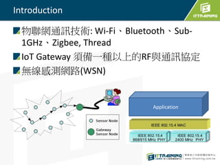 Introduction
物聯網通訊技術: Wi-Fi、Bluetooth、Sub-
1GHz、Zigbee, Thread
IoT Gateway 須備一種以上的RF與通訊協定
無線感測網路(WSN)
Application
 