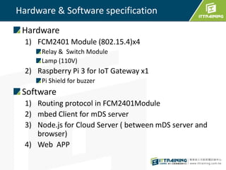Hardware & Software specification
Hardware
1) FCM2401 Module (802.15.4)x4
Relay & Switch Module
Lamp (110V)
2) Raspberry Pi 3 for IoT Gateway x1
Pi Shield for buzzer
Software
1) Routing protocol in FCM2401Module
2) mbed Client for mDS server
3) Node.js for Cloud Server ( between mDS server and
browser)
4) Web APP
 