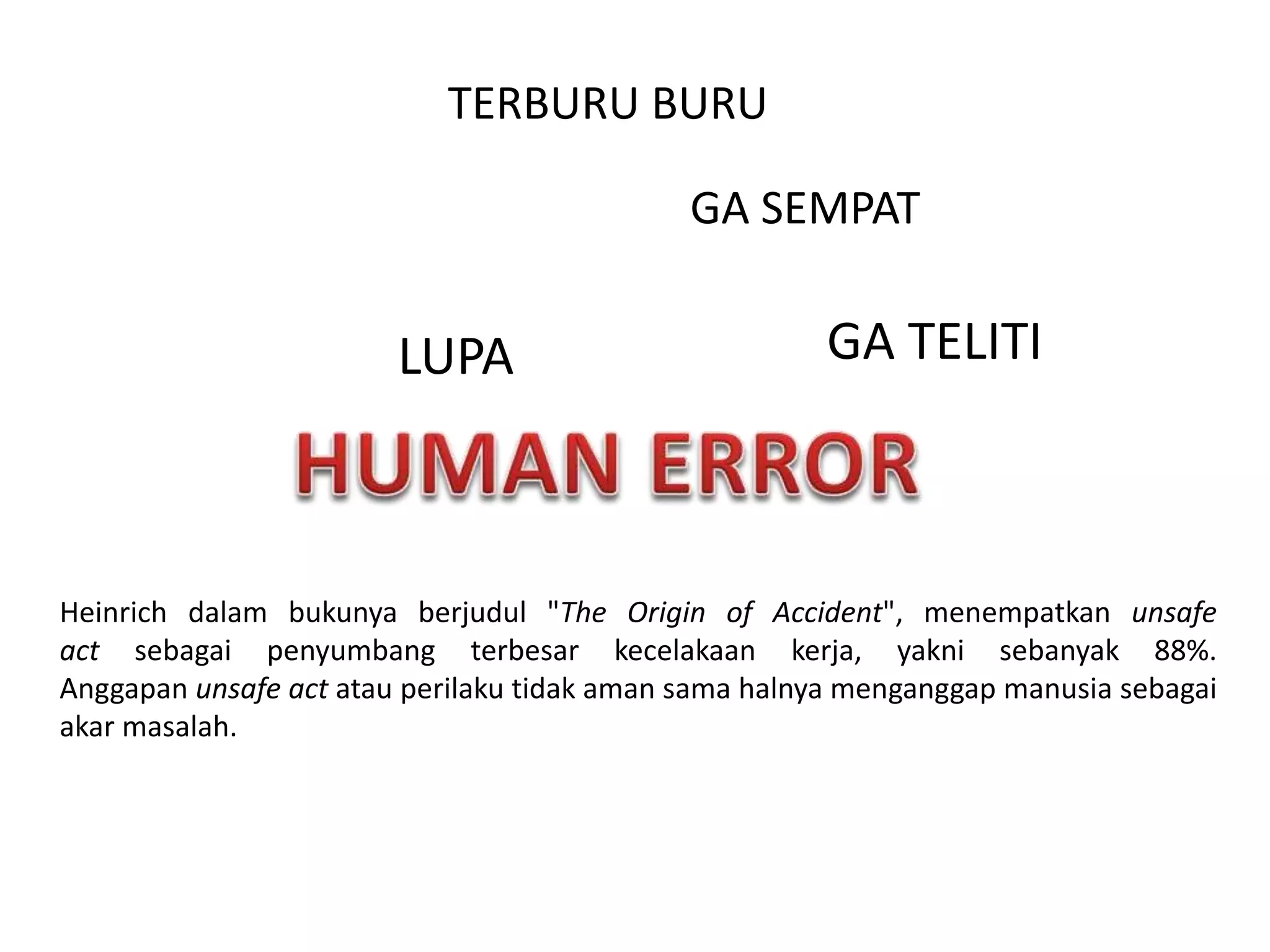 LUPA
GA SEMPAT
GA TELITI
TERBURU BURU
Heinrich dalam bukunya berjudul "The Origin of Accident", menempatkan unsafe
act sebagai penyumbang terbesar kecelakaan kerja, yakni sebanyak 88%.
Anggapan unsafe act atau perilaku tidak aman sama halnya menganggap manusia sebagai
akar masalah.
 