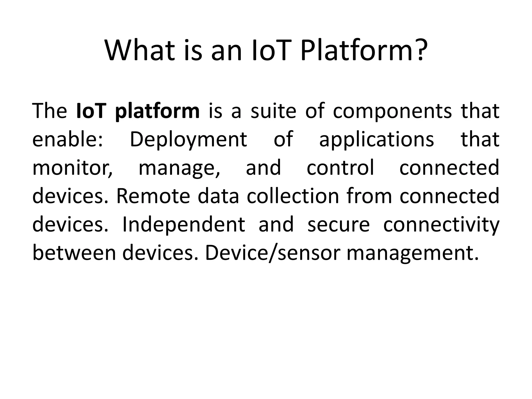 What is an IoT Platform?
The IoT platform is a suite of components that
enable: Deployment of applications that
monitor, manage, and control connected
devices. Remote data collection from connected
devices. Independent and secure connectivity
between devices. Device/sensor management.
 