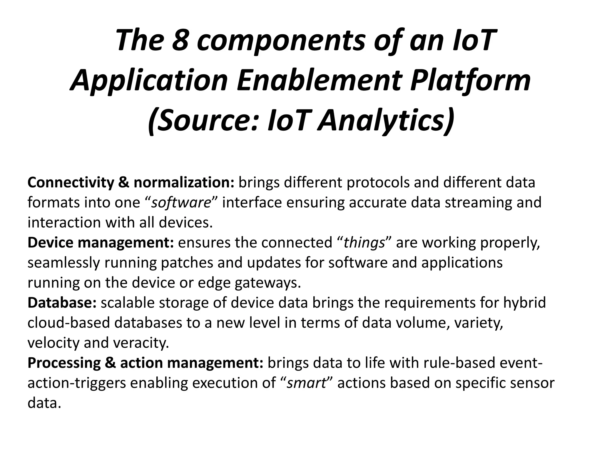 The 8 components of an IoT
Application Enablement Platform
(Source: IoT Analytics)
Connectivity & normalization: brings different protocols and different data
formats into one “software” interface ensuring accurate data streaming and
interaction with all devices.
Device management: ensures the connected “things” are working properly,
seamlessly running patches and updates for software and applications
running on the device or edge gateways.
Database: scalable storage of device data brings the requirements for hybrid
cloud-based databases to a new level in terms of data volume, variety,
velocity and veracity.
Processing & action management: brings data to life with rule-based event-
action-triggers enabling execution of “smart” actions based on specific sensor
data.
 