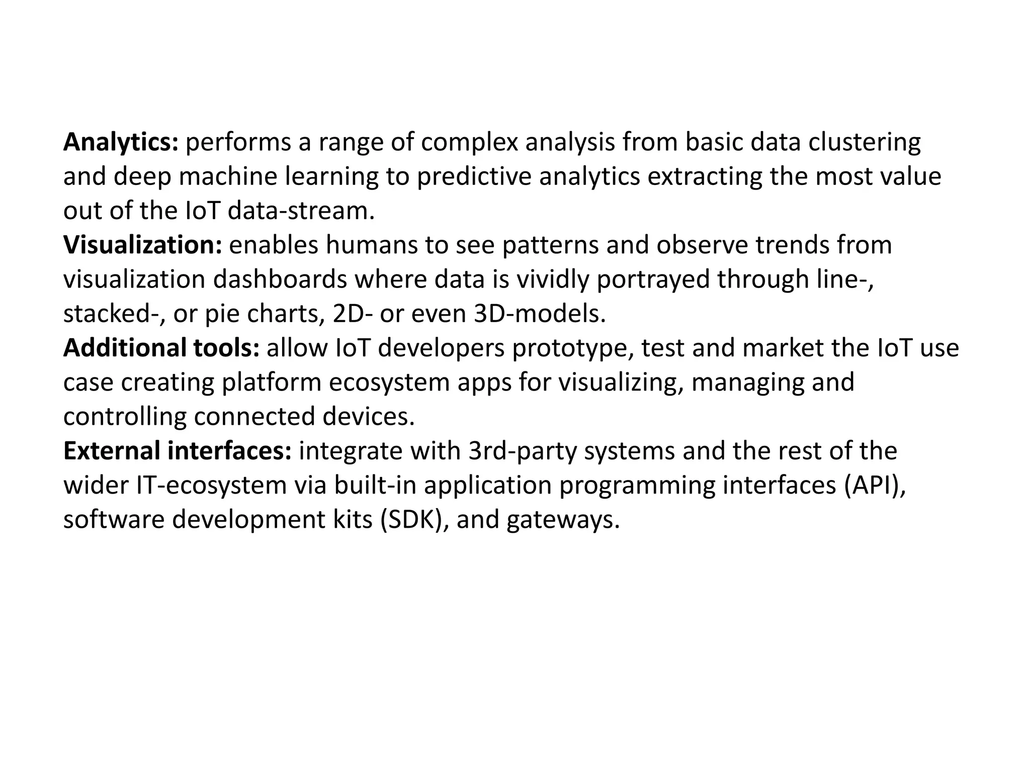 Analytics: performs a range of complex analysis from basic data clustering
and deep machine learning to predictive analytics extracting the most value
out of the IoT data-stream.
Visualization: enables humans to see patterns and observe trends from
visualization dashboards where data is vividly portrayed through line-,
stacked-, or pie charts, 2D- or even 3D-models.
Additional tools: allow IoT developers prototype, test and market the IoT use
case creating platform ecosystem apps for visualizing, managing and
controlling connected devices.
External interfaces: integrate with 3rd-party systems and the rest of the
wider IT-ecosystem via built-in application programming interfaces (API),
software development kits (SDK), and gateways.
 