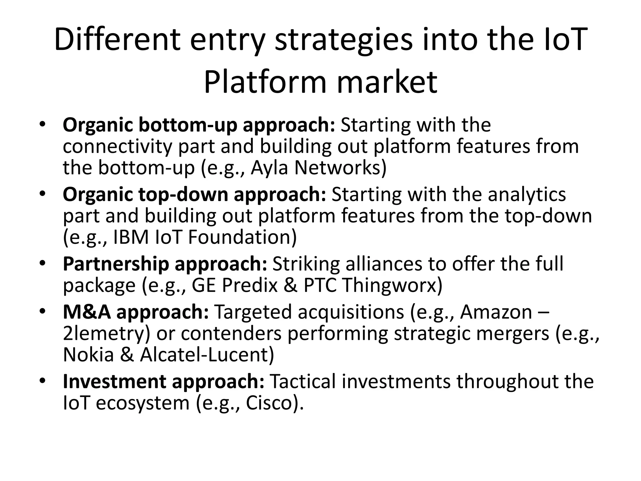 Different entry strategies into the IoT
Platform market
• Organic bottom-up approach: Starting with the
connectivity part and building out platform features from
the bottom-up (e.g., Ayla Networks)
• Organic top-down approach: Starting with the analytics
part and building out platform features from the top-down
(e.g., IBM IoT Foundation)
• Partnership approach: Striking alliances to offer the full
package (e.g., GE Predix & PTC Thingworx)
• M&A approach: Targeted acquisitions (e.g., Amazon –
2lemetry) or contenders performing strategic mergers (e.g.,
Nokia & Alcatel-Lucent)
• Investment approach: Tactical investments throughout the
IoT ecosystem (e.g., Cisco).
 