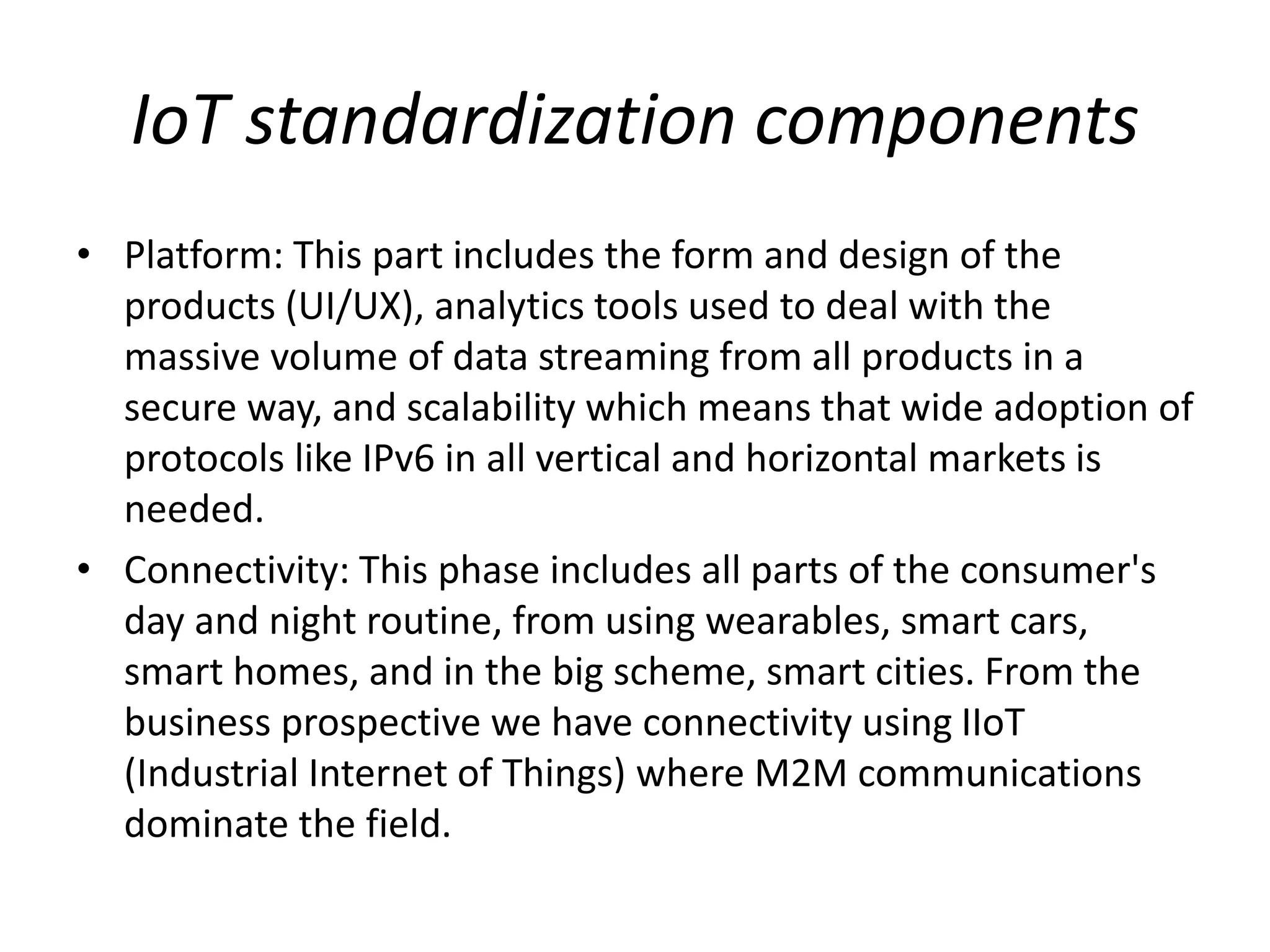 IoT standardization components
• Platform: This part includes the form and design of the
products (UI/UX), analytics tools used to deal with the
massive volume of data streaming from all products in a
secure way, and scalability which means that wide adoption of
protocols like IPv6 in all vertical and horizontal markets is
needed.
• Connectivity: This phase includes all parts of the consumer's
day and night routine, from using wearables, smart cars,
smart homes, and in the big scheme, smart cities. From the
business prospective we have connectivity using IIoT
(Industrial Internet of Things) where M2M communications
dominate the field.
 