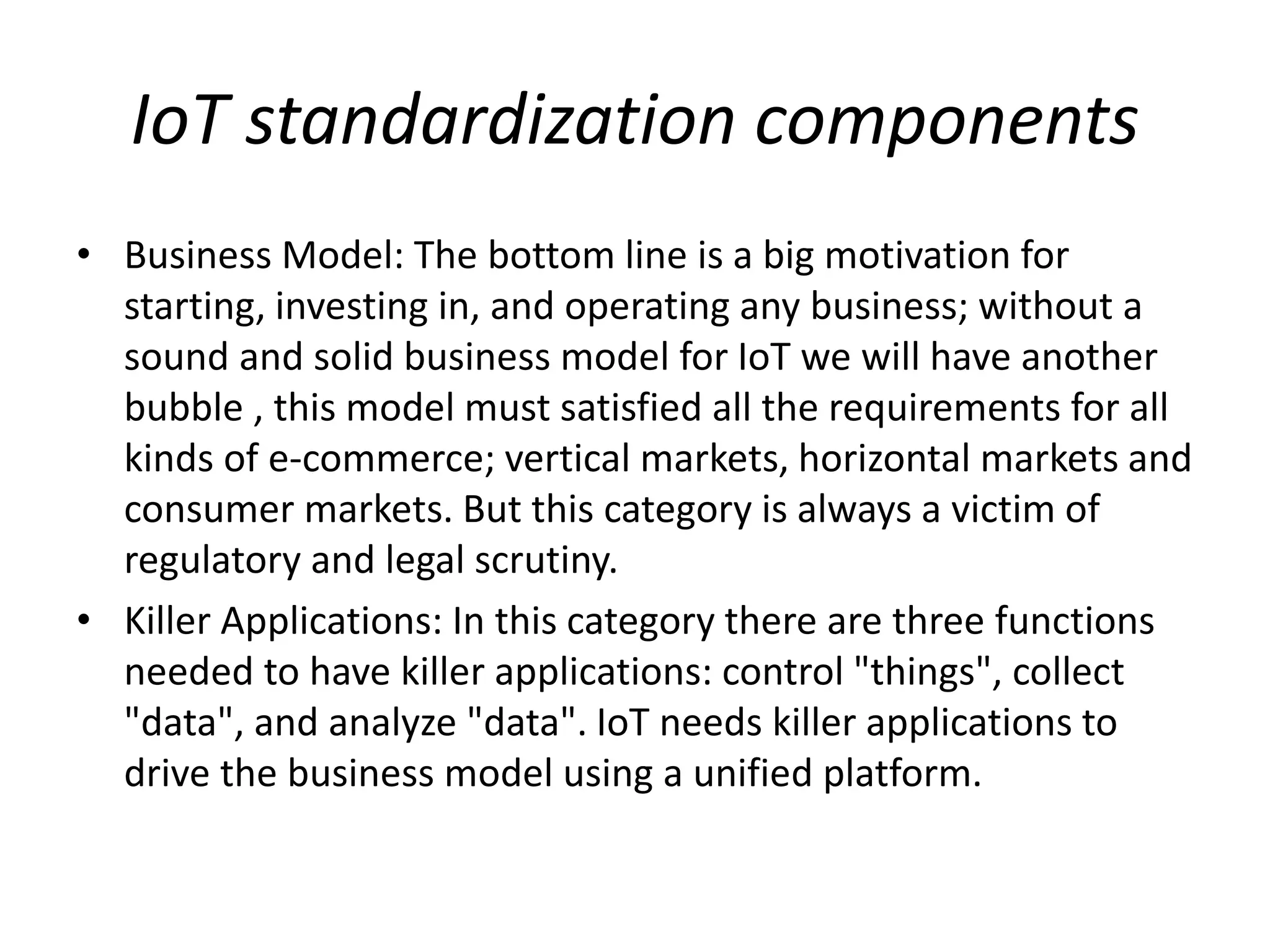 IoT standardization components
• Business Model: The bottom line is a big motivation for
starting, investing in, and operating any business; without a
sound and solid business model for IoT we will have another
bubble , this model must satisfied all the requirements for all
kinds of e-commerce; vertical markets, horizontal markets and
consumer markets. But this category is always a victim of
regulatory and legal scrutiny.
• Killer Applications: In this category there are three functions
needed to have killer applications: control "things", collect
"data", and analyze "data". IoT needs killer applications to
drive the business model using a unified platform.
 