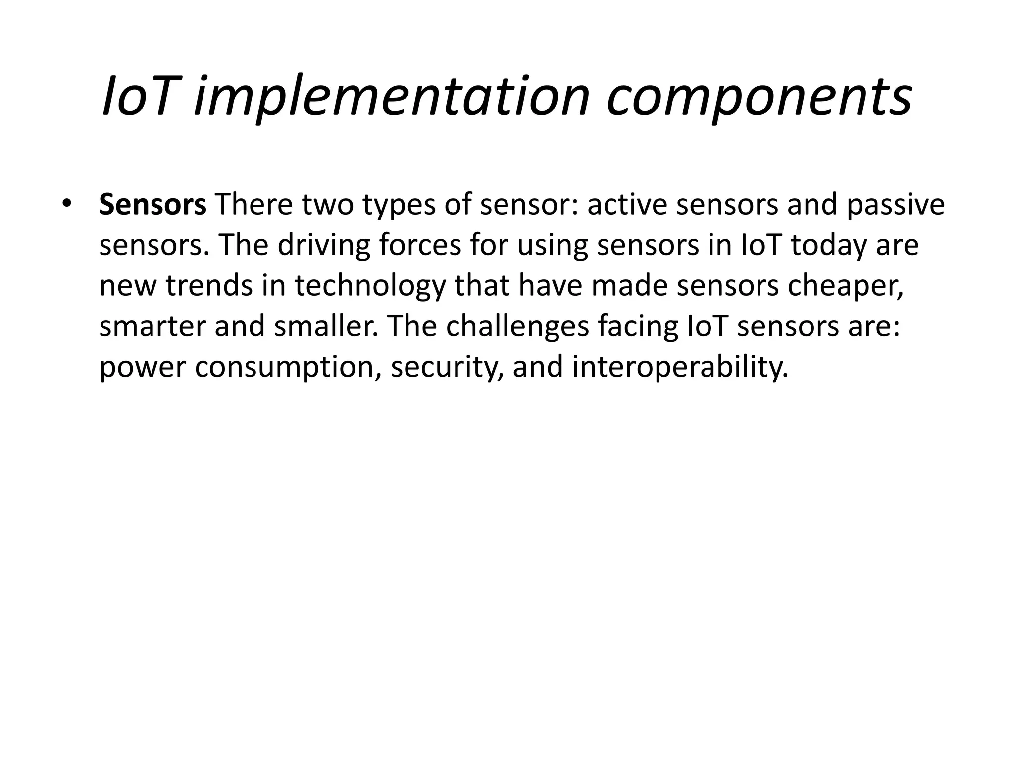 IoT implementation components
• Sensors There two types of sensor: active sensors and passive
sensors. The driving forces for using sensors in IoT today are
new trends in technology that have made sensors cheaper,
smarter and smaller. The challenges facing IoT sensors are:
power consumption, security, and interoperability.
 