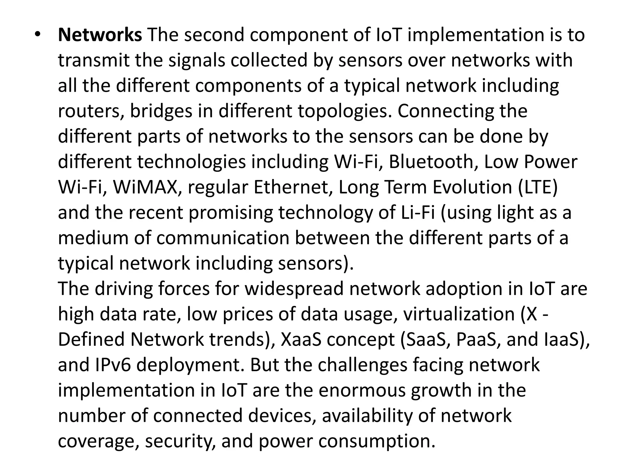 • Networks The second component of IoT implementation is to
transmit the signals collected by sensors over networks with
all the different components of a typical network including
routers, bridges in different topologies. Connecting the
different parts of networks to the sensors can be done by
different technologies including Wi-Fi, Bluetooth, Low Power
Wi-Fi, WiMAX, regular Ethernet, Long Term Evolution (LTE)
and the recent promising technology of Li-Fi (using light as a
medium of communication between the different parts of a
typical network including sensors).
The driving forces for widespread network adoption in IoT are
high data rate, low prices of data usage, virtualization (X -
Defined Network trends), XaaS concept (SaaS, PaaS, and IaaS),
and IPv6 deployment. But the challenges facing network
implementation in IoT are the enormous growth in the
number of connected devices, availability of network
coverage, security, and power consumption.
 