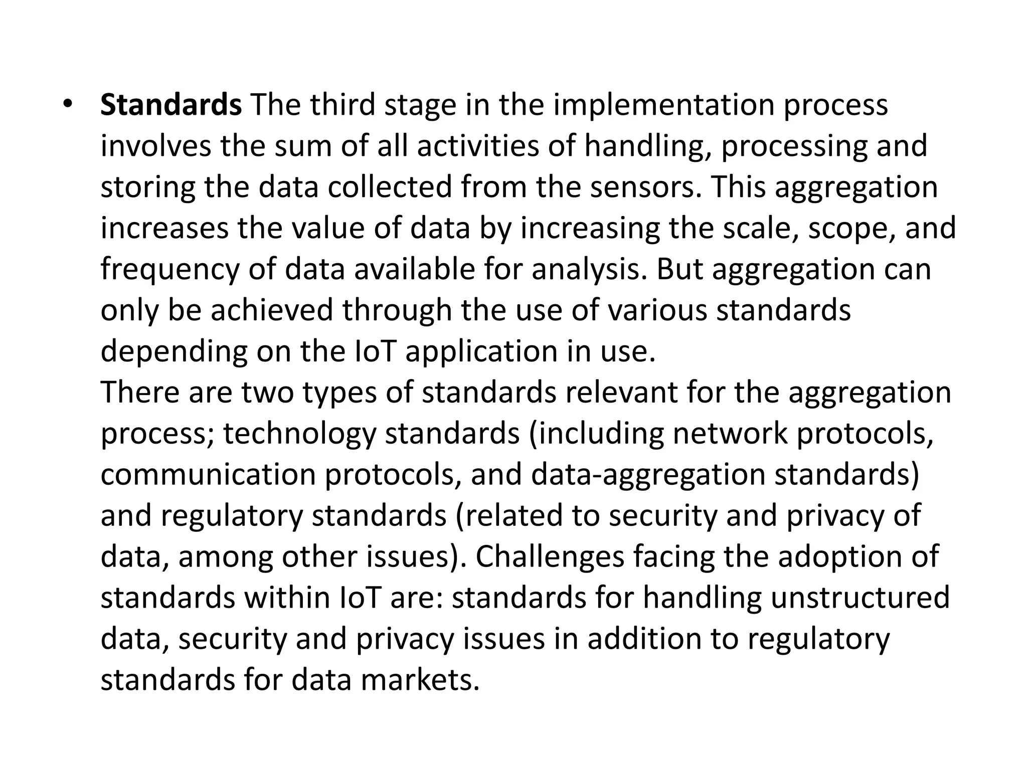 • Standards The third stage in the implementation process
involves the sum of all activities of handling, processing and
storing the data collected from the sensors. This aggregation
increases the value of data by increasing the scale, scope, and
frequency of data available for analysis. But aggregation can
only be achieved through the use of various standards
depending on the IoT application in use.
There are two types of standards relevant for the aggregation
process; technology standards (including network protocols,
communication protocols, and data-aggregation standards)
and regulatory standards (related to security and privacy of
data, among other issues). Challenges facing the adoption of
standards within IoT are: standards for handling unstructured
data, security and privacy issues in addition to regulatory
standards for data markets.
 