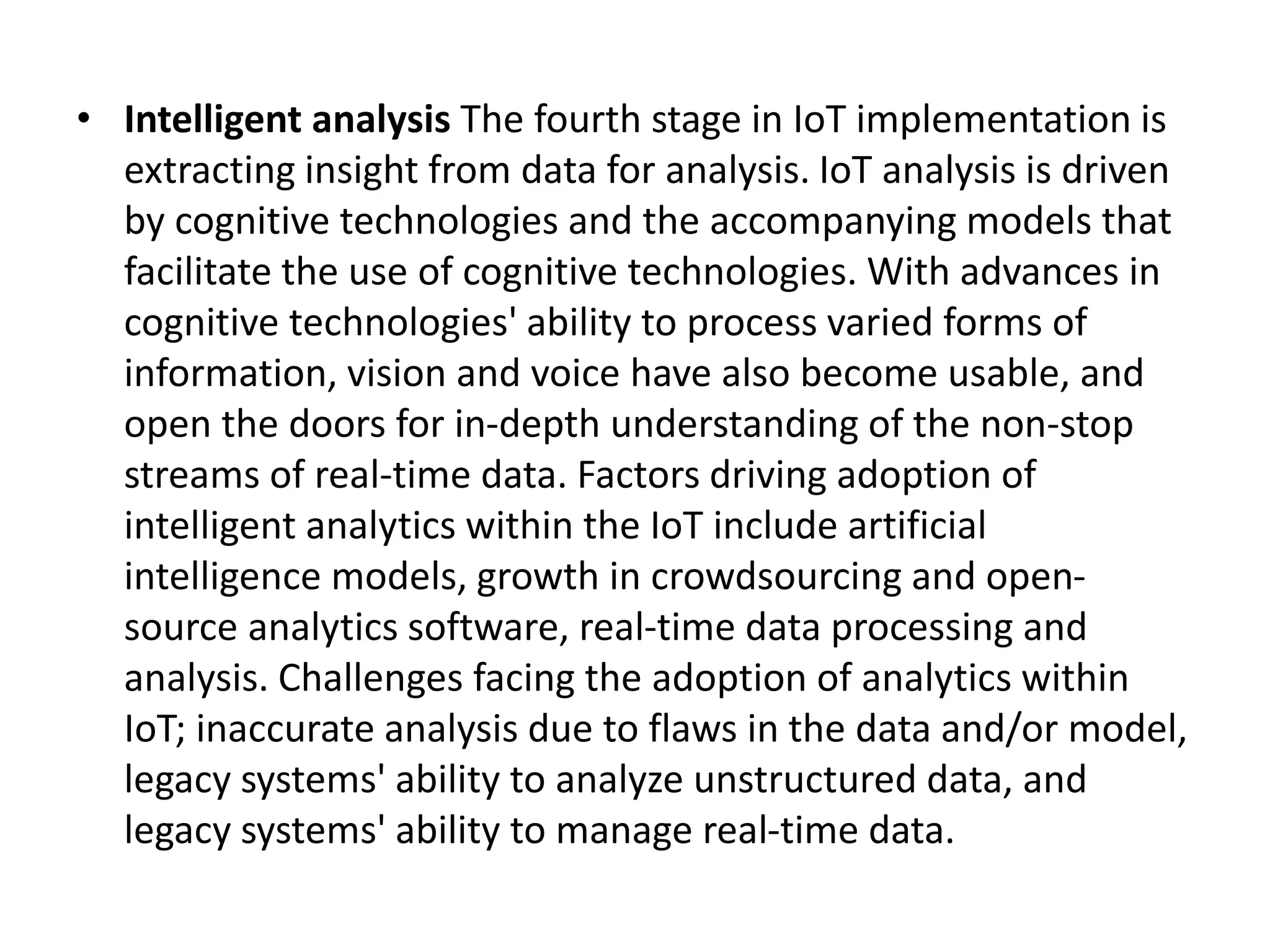 • Intelligent analysis The fourth stage in IoT implementation is
extracting insight from data for analysis. IoT analysis is driven
by cognitive technologies and the accompanying models that
facilitate the use of cognitive technologies. With advances in
cognitive technologies' ability to process varied forms of
information, vision and voice have also become usable, and
open the doors for in-depth understanding of the non-stop
streams of real-time data. Factors driving adoption of
intelligent analytics within the IoT include artificial
intelligence models, growth in crowdsourcing and open-
source analytics software, real-time data processing and
analysis. Challenges facing the adoption of analytics within
IoT; inaccurate analysis due to flaws in the data and/or model,
legacy systems' ability to analyze unstructured data, and
legacy systems' ability to manage real-time data.
 