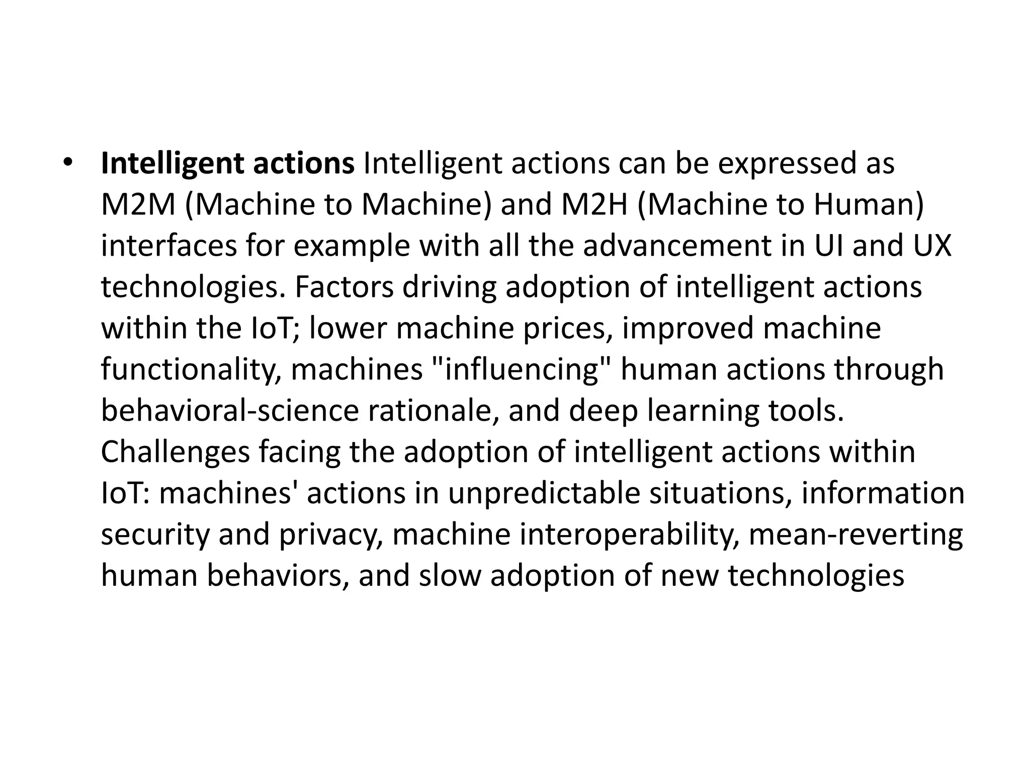 • Intelligent actions Intelligent actions can be expressed as
M2M (Machine to Machine) and M2H (Machine to Human)
interfaces for example with all the advancement in UI and UX
technologies. Factors driving adoption of intelligent actions
within the IoT; lower machine prices, improved machine
functionality, machines "influencing" human actions through
behavioral-science rationale, and deep learning tools.
Challenges facing the adoption of intelligent actions within
IoT: machines' actions in unpredictable situations, information
security and privacy, machine interoperability, mean-reverting
human behaviors, and slow adoption of new technologies
 