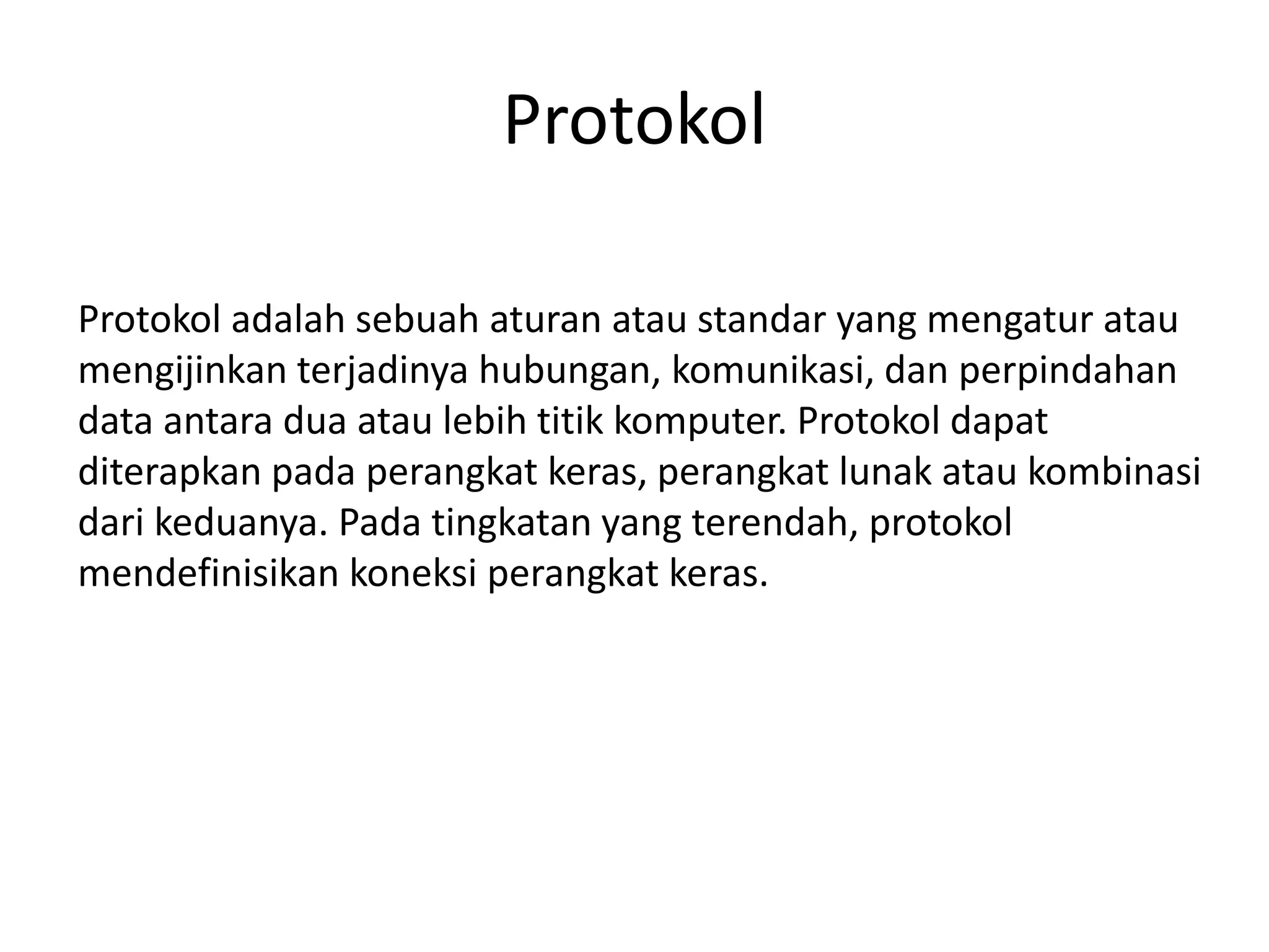 Protokol
Protokol adalah sebuah aturan atau standar yang mengatur atau
mengijinkan terjadinya hubungan, komunikasi, dan perpindahan
data antara dua atau lebih titik komputer. Protokol dapat
diterapkan pada perangkat keras, perangkat lunak atau kombinasi
dari keduanya. Pada tingkatan yang terendah, protokol
mendefinisikan koneksi perangkat keras.
 