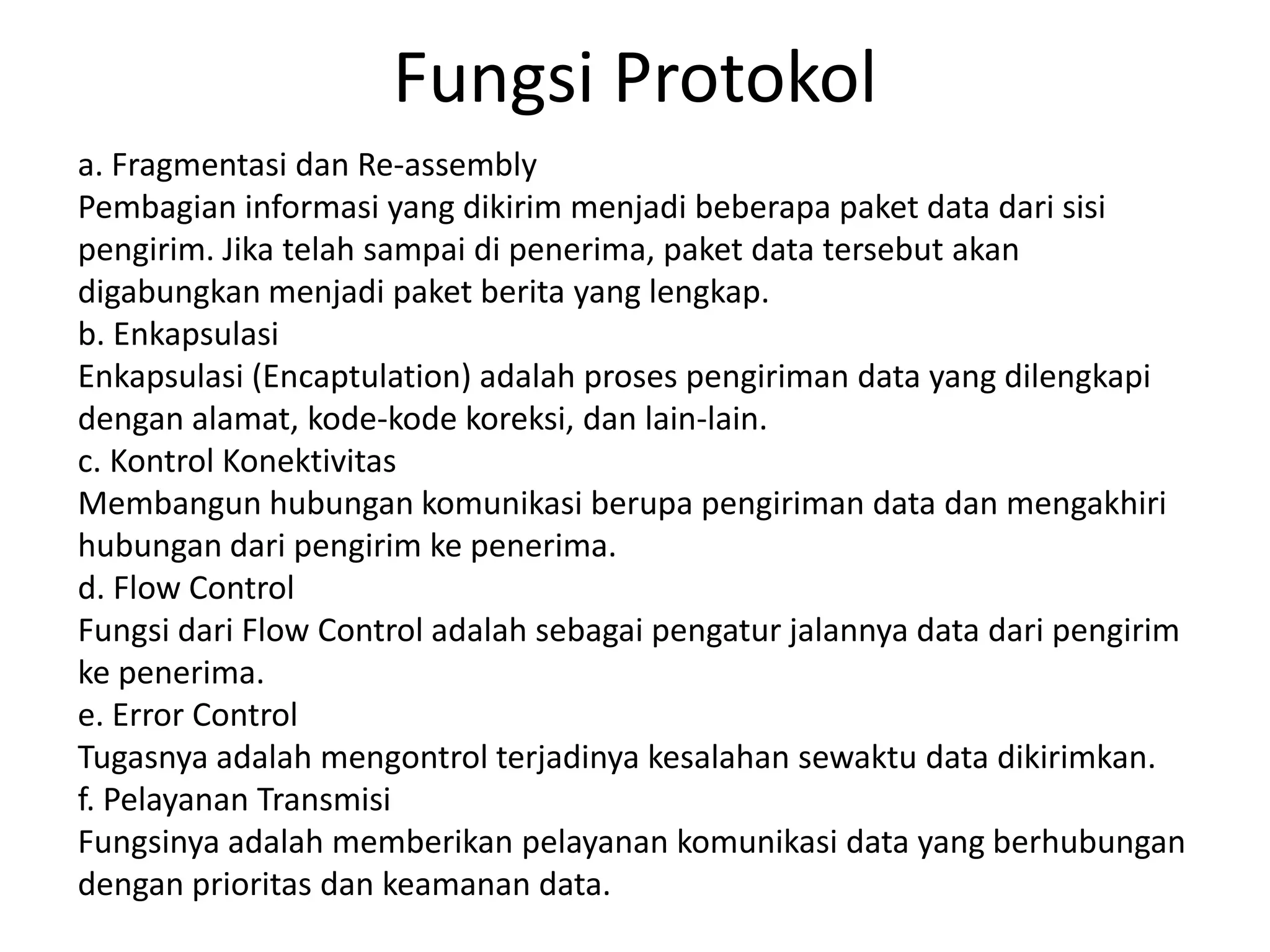 Fungsi Protokol
a. Fragmentasi dan Re-assembly
Pembagian informasi yang dikirim menjadi beberapa paket data dari sisi
pengirim. Jika telah sampai di penerima, paket data tersebut akan
digabungkan menjadi paket berita yang lengkap.
b. Enkapsulasi
Enkapsulasi (Encaptulation) adalah proses pengiriman data yang dilengkapi
dengan alamat, kode-kode koreksi, dan lain-lain.
c. Kontrol Konektivitas
Membangun hubungan komunikasi berupa pengiriman data dan mengakhiri
hubungan dari pengirim ke penerima.
d. Flow Control
Fungsi dari Flow Control adalah sebagai pengatur jalannya data dari pengirim
ke penerima.
e. Error Control
Tugasnya adalah mengontrol terjadinya kesalahan sewaktu data dikirimkan.
f. Pelayanan Transmisi
Fungsinya adalah memberikan pelayanan komunikasi data yang berhubungan
dengan prioritas dan keamanan data.
 