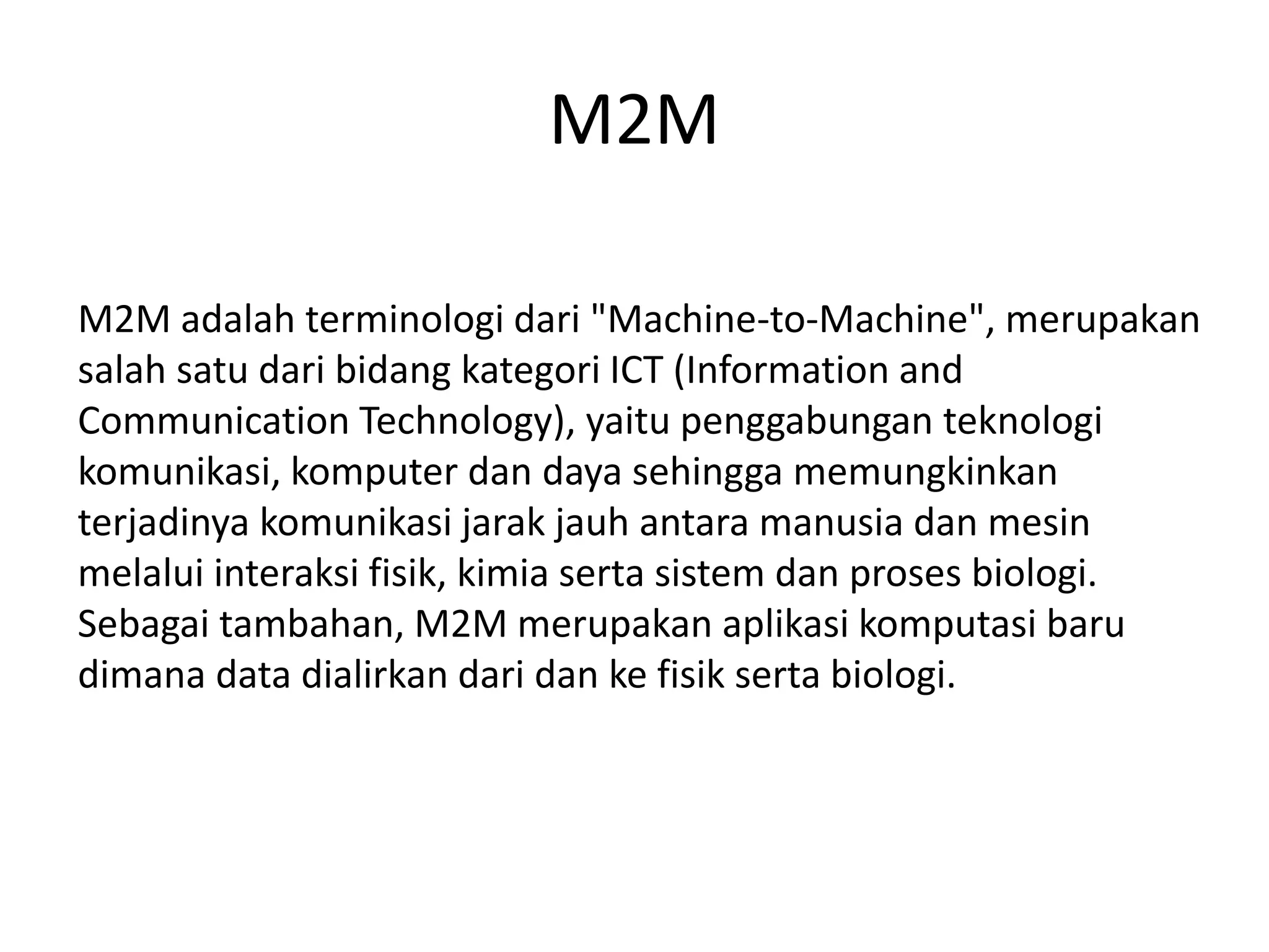 M2M
M2M adalah terminologi dari "Machine-to-Machine", merupakan
salah satu dari bidang kategori ICT (Information and
Communication Technology), yaitu penggabungan teknologi
komunikasi, komputer dan daya sehingga memungkinkan
terjadinya komunikasi jarak jauh antara manusia dan mesin
melalui interaksi fisik, kimia serta sistem dan proses biologi.
Sebagai tambahan, M2M merupakan aplikasi komputasi baru
dimana data dialirkan dari dan ke fisik serta biologi.
 