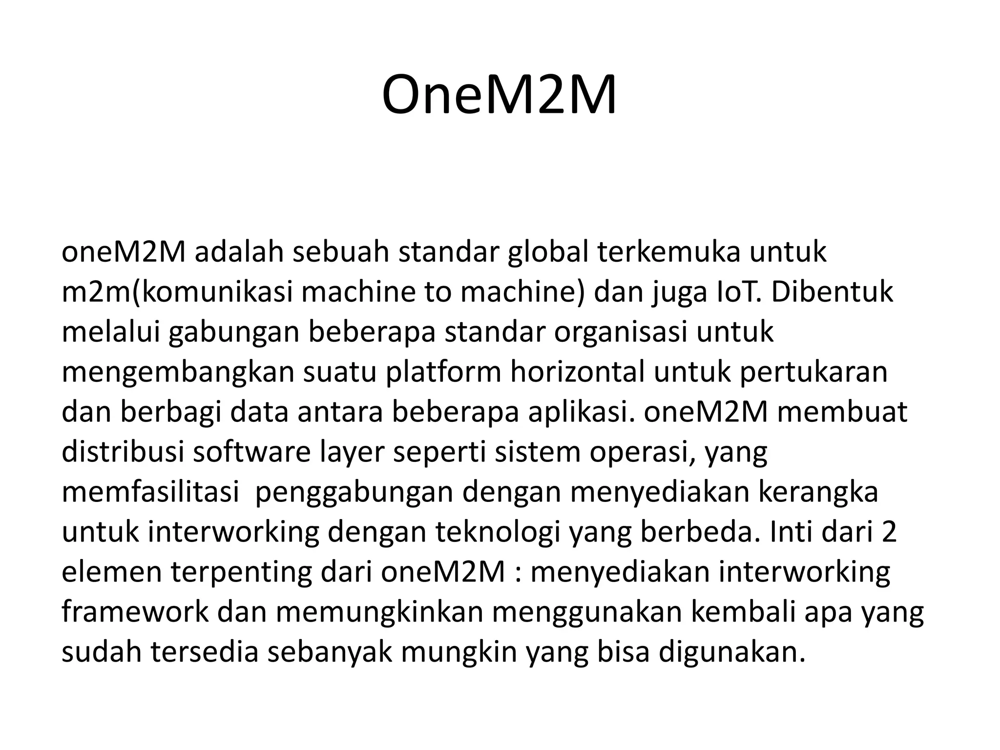 OneM2M
oneM2M adalah sebuah standar global terkemuka untuk
m2m(komunikasi machine to machine) dan juga IoT. Dibentuk
melalui gabungan beberapa standar organisasi untuk
mengembangkan suatu platform horizontal untuk pertukaran
dan berbagi data antara beberapa aplikasi. oneM2M membuat
distribusi software layer seperti sistem operasi, yang
memfasilitasi penggabungan dengan menyediakan kerangka
untuk interworking dengan teknologi yang berbeda. Inti dari 2
elemen terpenting dari oneM2M : menyediakan interworking
framework dan memungkinkan menggunakan kembali apa yang
sudah tersedia sebanyak mungkin yang bisa digunakan.
 