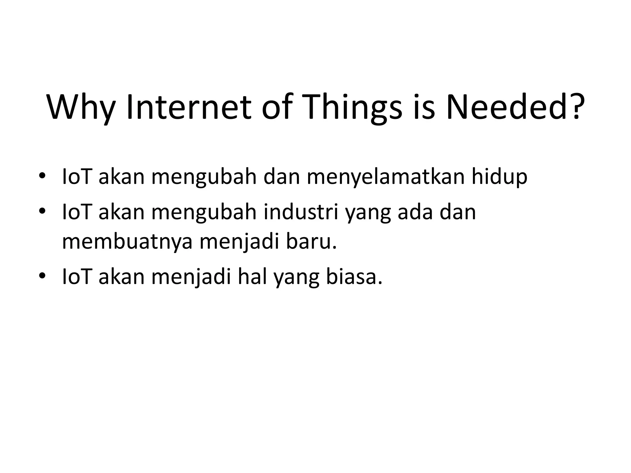 Why Internet of Things is Needed?
• IoT akan mengubah dan menyelamatkan hidup
• IoT akan mengubah industri yang ada dan
membuatnya menjadi baru.
• IoT akan menjadi hal yang biasa.
 