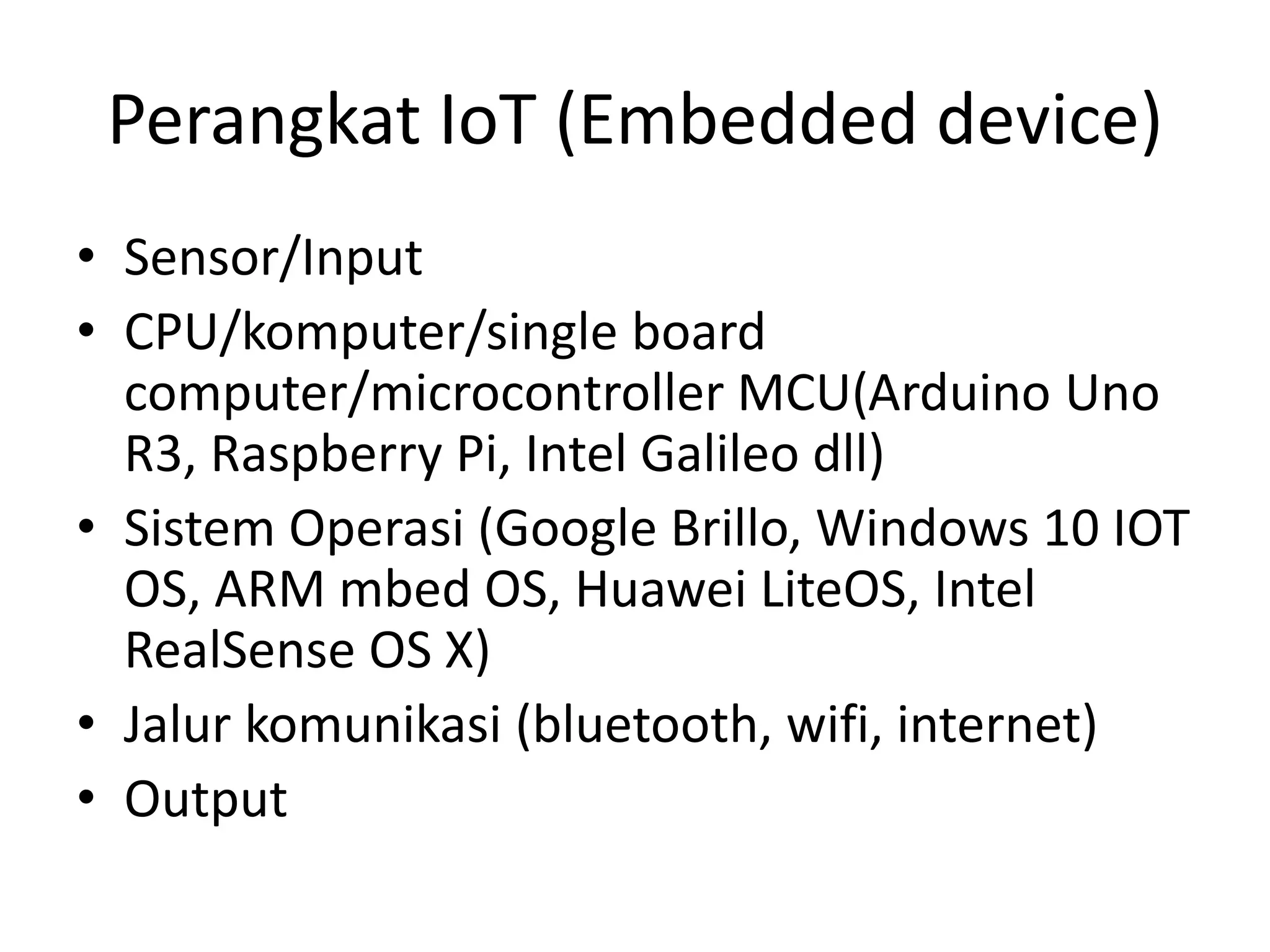 Perangkat IoT (Embedded device)
• Sensor/Input
• CPU/komputer/single board
computer/microcontroller MCU(Arduino Uno
R3, Raspberry Pi, Intel Galileo dll)
• Sistem Operasi (Google Brillo, Windows 10 IOT
OS, ARM mbed OS, Huawei LiteOS, Intel
RealSense OS X)
• Jalur komunikasi (bluetooth, wifi, internet)
• Output
 