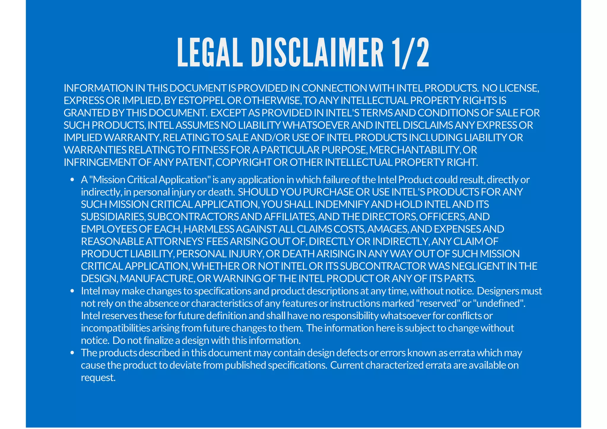 LEGAL DISCLAIMER 1/2
INFORMATIONINTHISDOCUMENTISPROVIDEDINCONNECTIONWITHINTELPRODUCTS. NOLICENSE,
EXPRESSORIMPLIED,BYESTOPPELOROTHERWISE,TOANYINTELLECTUALPROPERTYRIGHTSIS
GRANTEDBYTHISDOCUMENT. EXCEPTASPROVIDEDININTEL'STERMSANDCONDITIONSOFSALEFOR
SUCHPRODUCTS,INTELASSUMESNOLIABILITYWHATSOEVERANDINTELDISCLAIMSANYEXPRESSOR
IMPLIEDWARRANTY,RELATINGTOSALEAND/ORUSEOFINTELPRODUCTSINCLUDINGLIABILITYOR
WARRANTIESRELATINGTOFITNESSFORAPARTICULARPURPOSE,MERCHANTABILITY,OR
INFRINGEMENTOFANYPATENT,COPYRIGHTOROTHERINTELLECTUALPROPERTYRIGHT.
A"MissionCriticalApplication"isanyapplicationinwhichfailureoftheIntelProductcouldresult,directlyor
indirectly,inpersonalinjuryordeath. SHOULDYOUPURCHASEORUSEINTEL'SPRODUCTSFORANY
SUCHMISSIONCRITICALAPPLICATION,YOUSHALLINDEMNIFYANDHOLDINTELANDITS
SUBSIDIARIES,SUBCONTRACTORSANDAFFILIATES,ANDTHEDIRECTORS,OFFICERS,AND
EMPLOYEESOFEACH,HARMLESSAGAINSTALLCLAIMSCOSTS,AMAGES,ANDEXPENSESAND
REASONABLEATTORNEYS'FEESARISINGOUTOF,DIRECTLYORINDIRECTLY,ANYCLAIMOF
PRODUCTLIABILITY,PERSONALINJURY,ORDEATHARISINGINANYWAYOUTOFSUCHMISSION
CRITICALAPPLICATION,WHETHERORNOTINTELORITSSUBCONTRACTORWASNEGLIGENTINTHE
DESIGN,MANUFACTURE,ORWARNINGOFTHEINTELPRODUCTORANYOFITSPARTS.
Intelmaymakechangestospecificationsandproductdescriptionsatanytime,withoutnotice. Designersmust
notrelyontheabsenceorcharacteristicsofanyfeaturesorinstructionsmarked"reserved"or"undefined".
Intelreservestheseforfuturedefinitionandshallhavenoresponsibilitywhatsoeverforconflictsor
incompatibilitiesarisingfromfuturechangestothem. Theinformationhereissubjecttochangewithout
notice. Donotfinalizeadesignwiththisinformation.
Theproductsdescribedinthisdocumentmaycontaindesigndefectsorerrorsknownaserratawhichmay
causetheproducttodeviatefrompublishedspecifications. Currentcharacterizederrataareavailableon
request.
 