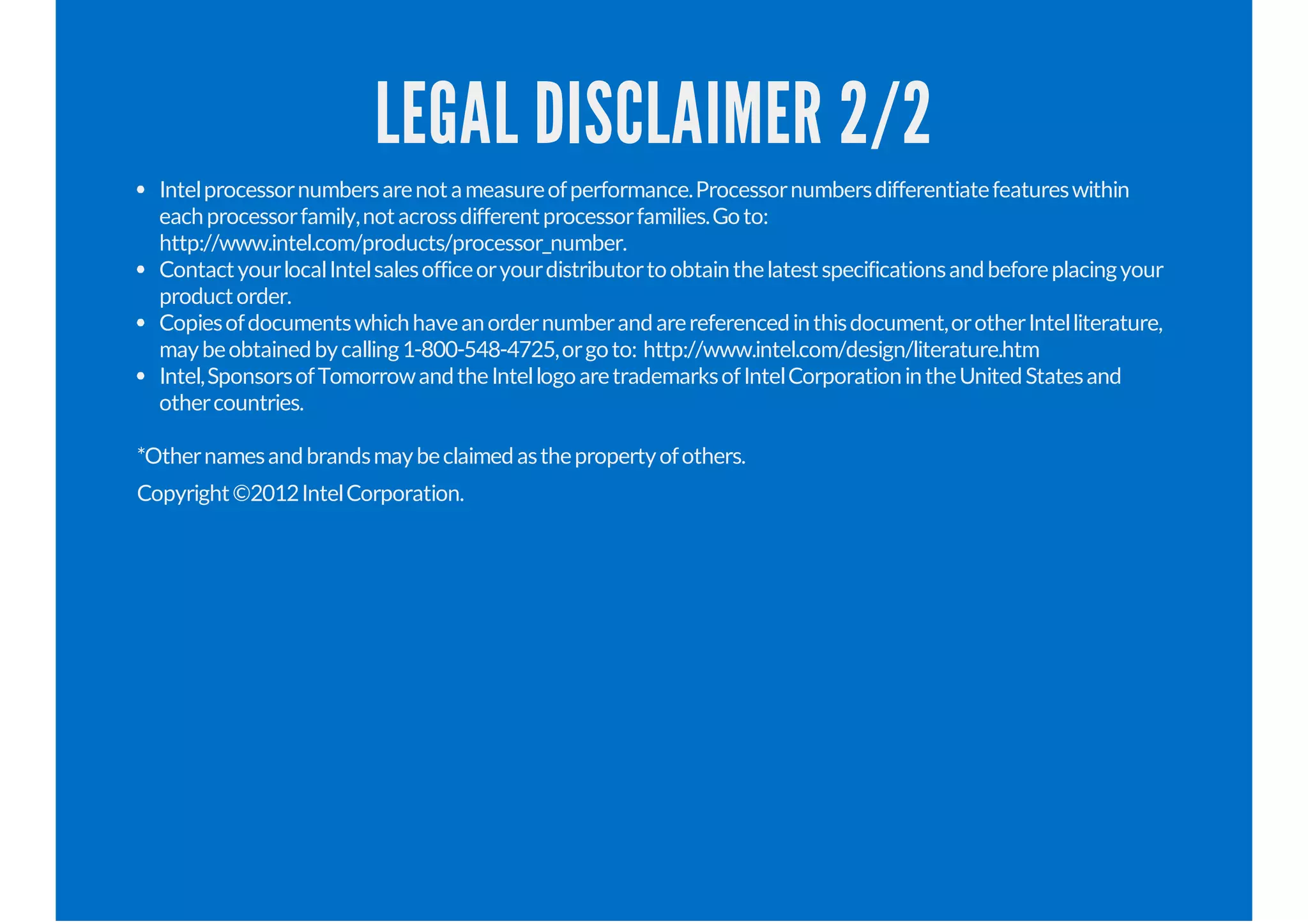LEGAL DISCLAIMER 2/2
Intelprocessornumbersarenotameasureofperformance.Processornumbersdifferentiatefeatureswithin
eachprocessorfamily,notacrossdifferentprocessorfamilies.Goto:
http://www.intel.com/products/processor_number.
ContactyourlocalIntelsalesofficeoryourdistributortoobtainthelatestspecificationsandbeforeplacingyour
productorder.
Copiesofdocumentswhichhaveanordernumberandarereferencedinthisdocument,orotherIntelliterature,
maybeobtainedbycalling1-800-548-4725,orgoto: http://www.intel.com/design/literature.htm
Intel,SponsorsofTomorrowandtheIntellogoaretrademarksofIntelCorporationintheUnitedStatesand
othercountries.
*Othernamesandbrandsmaybeclaimedasthepropertyofothers.
Copyright©2012IntelCorporation.
 
