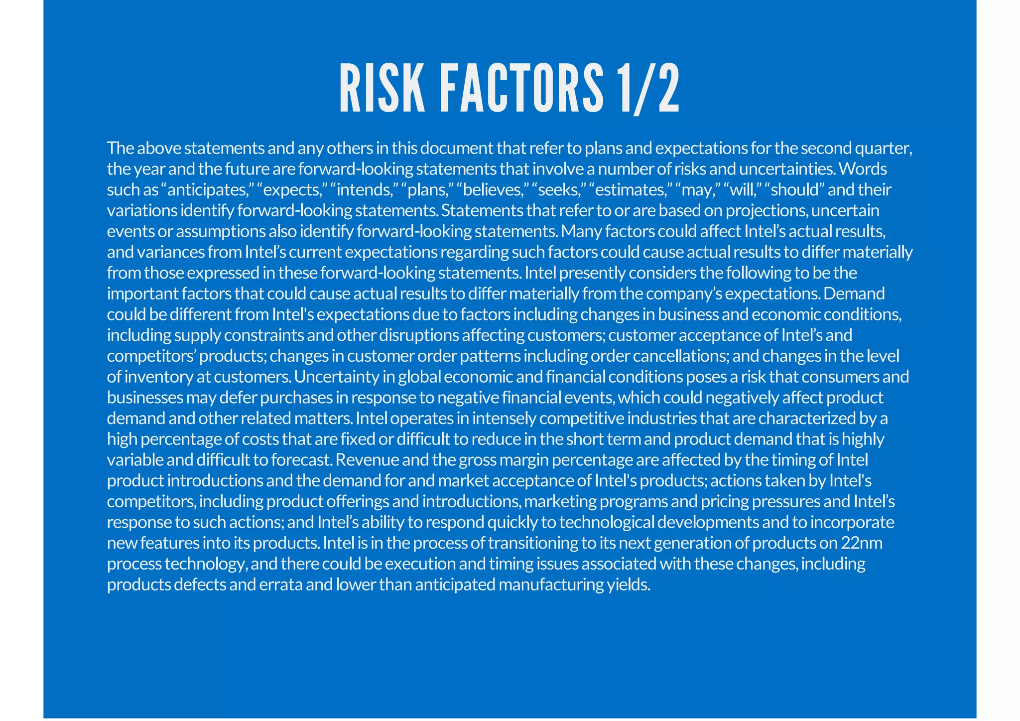 RISK FACTORS 1/2
Theabovestatementsandanyothersinthisdocumentthatrefertoplansandexpectationsforthesecondquarter,
theyearandthefutureareforward-lookingstatementsthatinvolveanumberofrisksanduncertainties.Words
suchas“anticipates,”“expects,”“intends,”“plans,”“believes,”“seeks,”“estimates,”“may,”“will,”“should”andtheir
variationsidentifyforward-lookingstatements.Statementsthatrefertoorarebasedonprojections,uncertain
eventsorassumptionsalsoidentifyforward-lookingstatements.ManyfactorscouldaffectIntel’sactualresults,
andvariancesfromIntel’scurrentexpectationsregardingsuchfactorscouldcauseactualresultstodiffermaterially
fromthoseexpressedintheseforward-lookingstatements.Intelpresentlyconsidersthefollowingtobethe
importantfactorsthatcouldcauseactualresultstodiffermateriallyfromthecompany’sexpectations.Demand
couldbedifferentfromIntel'sexpectationsduetofactorsincludingchangesinbusinessandeconomicconditions,
includingsupplyconstraintsandotherdisruptionsaffectingcustomers;customeracceptanceofIntel’sand
competitors’products;changesincustomerorderpatternsincludingordercancellations;andchangesinthelevel
ofinventoryatcustomers.Uncertaintyinglobaleconomicandfinancialconditionsposesariskthatconsumersand
businessesmaydeferpurchasesinresponsetonegativefinancialevents,whichcouldnegativelyaffectproduct
demandandotherrelatedmatters.Inteloperatesinintenselycompetitiveindustriesthatarecharacterizedbya
highpercentageofcoststhatarefixedordifficulttoreduceintheshorttermandproductdemandthatishighly
variableanddifficulttoforecast.RevenueandthegrossmarginpercentageareaffectedbythetimingofIntel
productintroductionsandthedemandforandmarketacceptanceofIntel'sproducts;actionstakenbyIntel's
competitors,includingproductofferingsandintroductions,marketingprogramsandpricingpressuresandIntel’s
responsetosuchactions;andIntel’sabilitytorespondquicklytotechnologicaldevelopmentsandtoincorporate
newfeaturesintoitsproducts.Intelisintheprocessoftransitioningtoitsnextgenerationofproductson22nm
processtechnology,andtherecouldbeexecutionandtimingissuesassociatedwiththesechanges,including
productsdefectsanderrataandlowerthananticipatedmanufacturingyields.
 