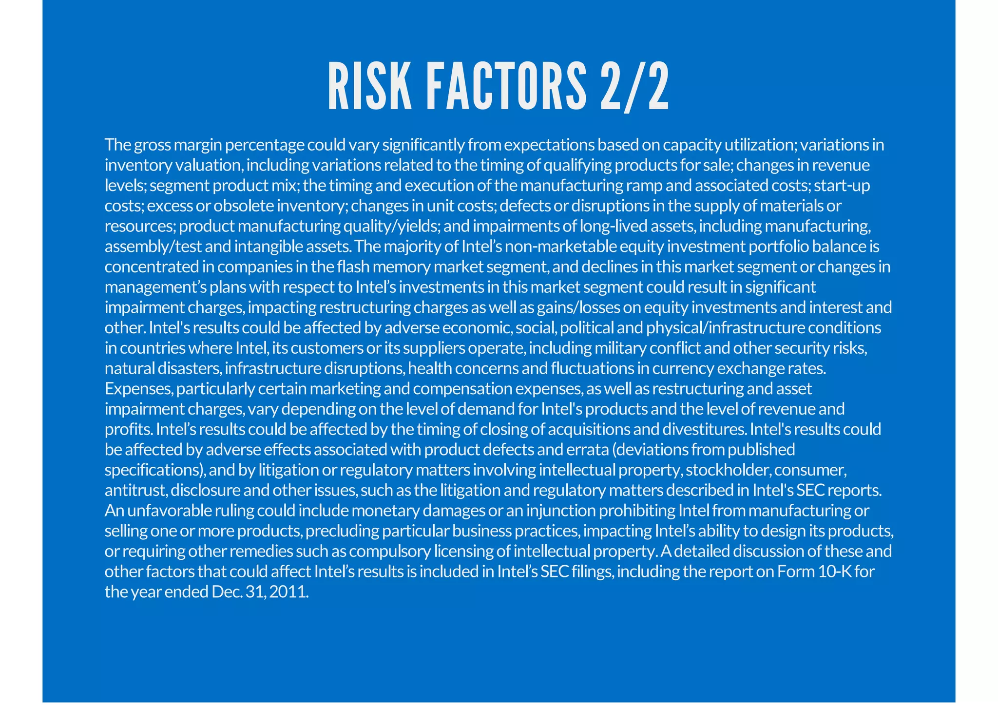 RISK FACTORS 2/2
Thegrossmarginpercentagecouldvarysignificantlyfromexpectationsbasedoncapacityutilization;variationsin
inventoryvaluation,includingvariationsrelatedtothetimingofqualifyingproductsforsale;changesinrevenue
levels;segmentproductmix;thetimingandexecutionofthemanufacturingrampandassociatedcosts;start-up
costs;excessorobsoleteinventory;changesinunitcosts;defectsordisruptionsinthesupplyofmaterialsor
resources;productmanufacturingquality/yields;andimpairmentsoflong-livedassets,includingmanufacturing,
assembly/testandintangibleassets.ThemajorityofIntel’snon-marketableequityinvestmentportfoliobalanceis
concentratedincompaniesintheflashmemorymarketsegment,anddeclinesinthismarketsegmentorchangesin
management’splanswithrespecttoIntel’sinvestmentsinthismarketsegmentcouldresultinsignificant
impairmentcharges,impactingrestructuringchargesaswellasgains/lossesonequityinvestmentsandinterestand
other.Intel'sresultscouldbeaffectedbyadverseeconomic,social,politicalandphysical/infrastructureconditions
incountrieswhereIntel,itscustomersoritssuppliersoperate,includingmilitaryconflictandothersecurityrisks,
naturaldisasters,infrastructuredisruptions,healthconcernsandfluctuationsincurrencyexchangerates.
Expenses,particularlycertainmarketingandcompensationexpenses,aswellasrestructuringandasset
impairmentcharges,varydependingonthelevelofdemandforIntel'sproductsandthelevelofrevenueand
profits.Intel’sresultscouldbeaffectedbythetimingofclosingofacquisitionsanddivestitures.Intel'sresultscould
beaffectedbyadverseeffectsassociatedwithproductdefectsanderrata(deviationsfrompublished
specifications),andbylitigationorregulatorymattersinvolvingintellectualproperty,stockholder,consumer,
antitrust,disclosureandotherissues,suchasthelitigationandregulatorymattersdescribedinIntel'sSECreports.
AnunfavorablerulingcouldincludemonetarydamagesoraninjunctionprohibitingIntelfrommanufacturingor
sellingoneormoreproducts,precludingparticularbusinesspractices,impactingIntel’sabilitytodesignitsproducts,
orrequiringotherremediessuchascompulsorylicensingofintellectualproperty.Adetaileddiscussionoftheseand
otherfactorsthatcouldaffectIntel’sresultsisincludedinIntel’sSECfilings,includingthereportonForm10-Kfor
theyearendedDec.31,2011.
 