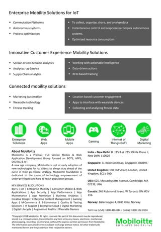 Enterprise Mobility Solutions for IoT
▪ Commutation Platforms
▪ Autonomous systems
▪ Process optimization
▪ To collect, organize, share, and analyze data
▪ Instantaneous control and response in complex autonomous
systems.
▪ Optimized resource consumption
▪ Sensor-driven decision analytics
▪ Analytics- as-Service
▪ Supply Chain analytics
▪ Working with actionable intelligence
▪ Data-driven actions
▪ RFID based tracking
Innovative Customer Experience Mobility Solutions
▪ Marketing Automation
▪ Wearable technology
▪ Fitness tracking
▪ Location based customer engagement
▪ Apps to interface with wearable devices
▪ Collecting and analyzing fitness data
Connected mobility solutions
©Copyright 2018 Mobiloitte. All rights reserved. No part of this document may be reproduced,
stored in a retrieval system, transmitted in any form or by any means, electronic, mechanical,
photocopying, recording, or otherwise, without the express written permission from Mobiloitte.
The information contained herein is subject to change without notice. All other trademarks
mentioned herein are the property of their respective owners.
About Mobiloitte
Mobiloitte is a Premier, Full Service Mobile & Web
Application Development Group focused on BOTS, APPS,
DIGITAL & IoT.
A new age company, Mobiloitte is apt at early adoption of
new technologies for its’ clients to always stay ahead of the
curve in their go-mobile strategy. Mobiloitte foundation is
dedicated to the cause of technology empowerment of
under privileged and hard to reach population groups.
KEY SERVICES & SOLUTIONS
BOTS | IoT | Enterprise Mobility | Consumer Mobile & Web
Applications | App Security | App Performance | App
Maintenance | App Promotion | Business Analytics |
Creative Design | Enterprise Content Management | Gaming
Apps | M-Commerce & E-Commerce | Quality & Testing
Solutions | IT Support | Enterprise Cloud | Digital Marketing
| Digital Lifecycle | Augmented Reality | Wearable Devices Toll Free (USA): 1800-416-8841 (India): 1800-102-0134
India – New Delhi: D 115 & A 235, Okhla Phase I,
New Delhi 110020
Singapore: 71 Robinson Road, Singapore, 068895
United Kingdom: 130 Old Street, London, United
Kingdom, EC1V 9BD
USA: 625, Massachusetts Avenue, Cambridge, MA
02139, USA
Canada: 240 Richmond Street, W Toronto ON M5V
1V6
Norway: Bølerskogen 4, 0691 Oslo, Norway
 