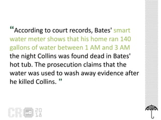 “According to court records, Bates' smart
water meter shows that his home ran 140
gallons of water between 1 AM and 3 AM
the night Collins was found dead in Bates'
hot tub. The prosecution claims that the
water was used to wash away evidence after
he killed Collins. ”
 
