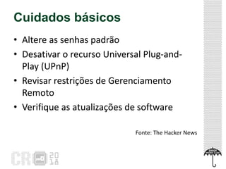 Cuidados básicos
• Altere as senhas padrão
• Desativar o recurso Universal Plug-and-
Play (UPnP)
• Revisar restrições de Gerenciamento
Remoto
• Verifique as atualizações de software
Fonte: The Hacker News
 