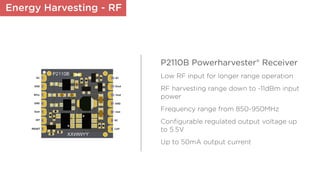 Energy Harvesting - RF
P2110B Powerharvester® Receiver
Low RF input for longer range operation
RF harvesting range down to -11dBm input
power
Frequency range from 850-950MHz
Conﬁgurable regulated output voltage up
to 5.5V
Up to 50mA output current
 