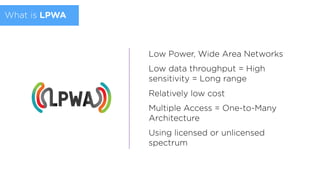 What is LPWA
Low Power, Wide Area Networks
Low data throughput = High
sensitivity = Long range
Relatively low cost
Multiple Access = One-to-Many
Architecture
Using licensed or unlicensed
spectrum
 