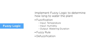 Implement Fuzzy Logic to determine
how long to water the plant
• Fuzzification
- Input: Temperature
- Input: Humidity
- Output: Watering Duration
• Fuzzy Rule
• Defuzzification
Fuzzy Logic
 