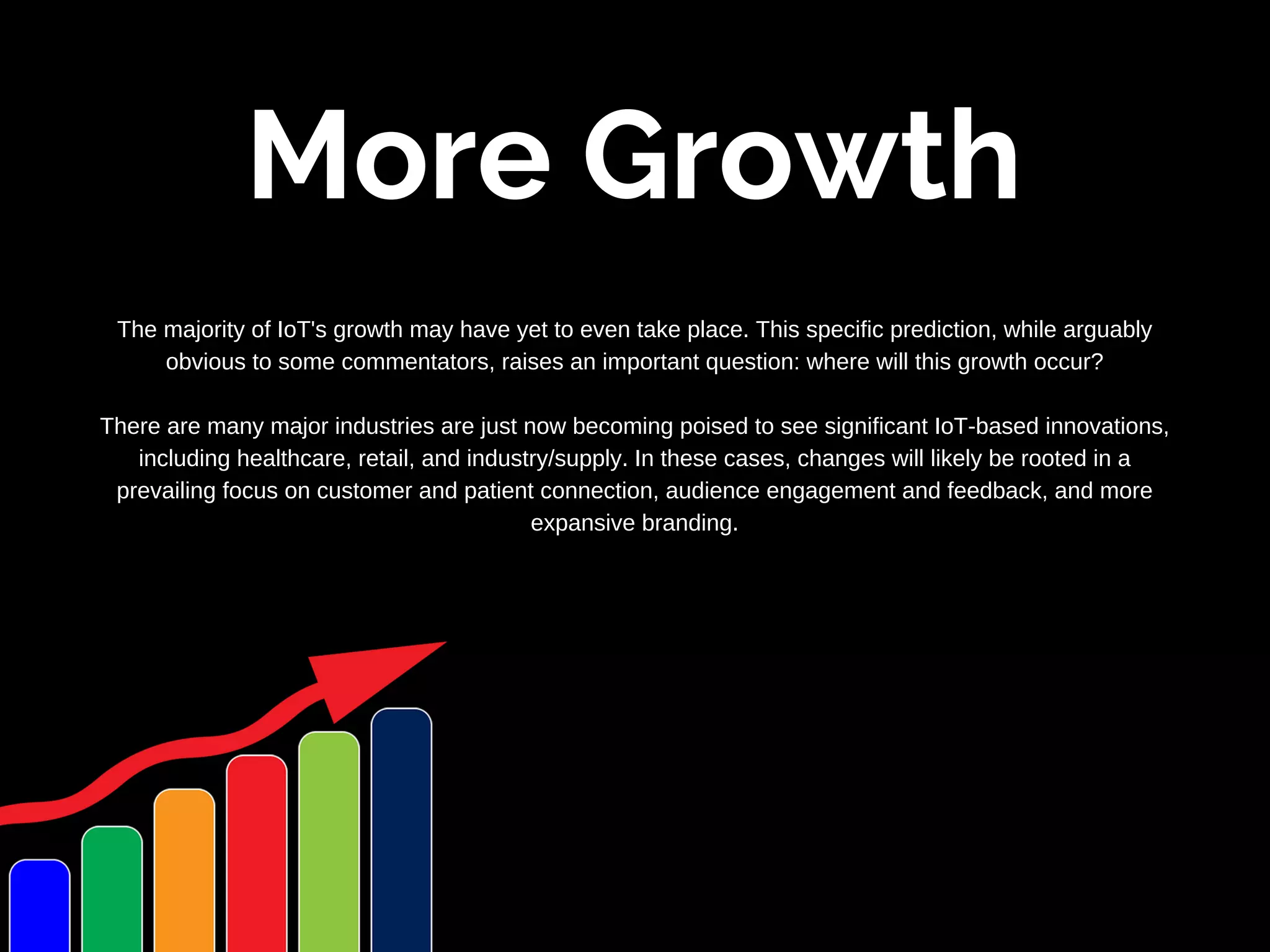 More Growth
The majority of IoT's growth may have yet to even take place. This specific prediction, while arguably
obvious to some commentators, raises an important question: where will this growth occur?
There are many major industries are just now becoming poised to see significant IoT-based innovations,
including healthcare, retail, and industry/supply. In these cases, changes will likely be rooted in a
prevailing focus on customer and patient connection, audience engagement and feedback, and more
expansive branding.