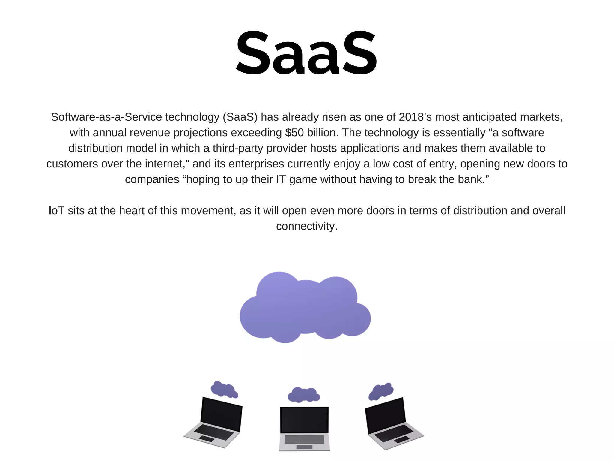 SaaS
Software-as-a-Service technology (SaaS) has already risen as one of 2018’s most anticipated markets,
with annual revenue projections exceeding $50 billion. The technology is essentially “a software
distribution model in which a third-party provider hosts applications and makes them available to
customers over the internet,” and its enterprises currently enjoy a low cost of entry, opening new doors to
companies “hoping to up their IT game without having to break the bank.”
IoT sits at the heart of this movement, as it will open even more doors in terms of distribution and overall
connectivity.