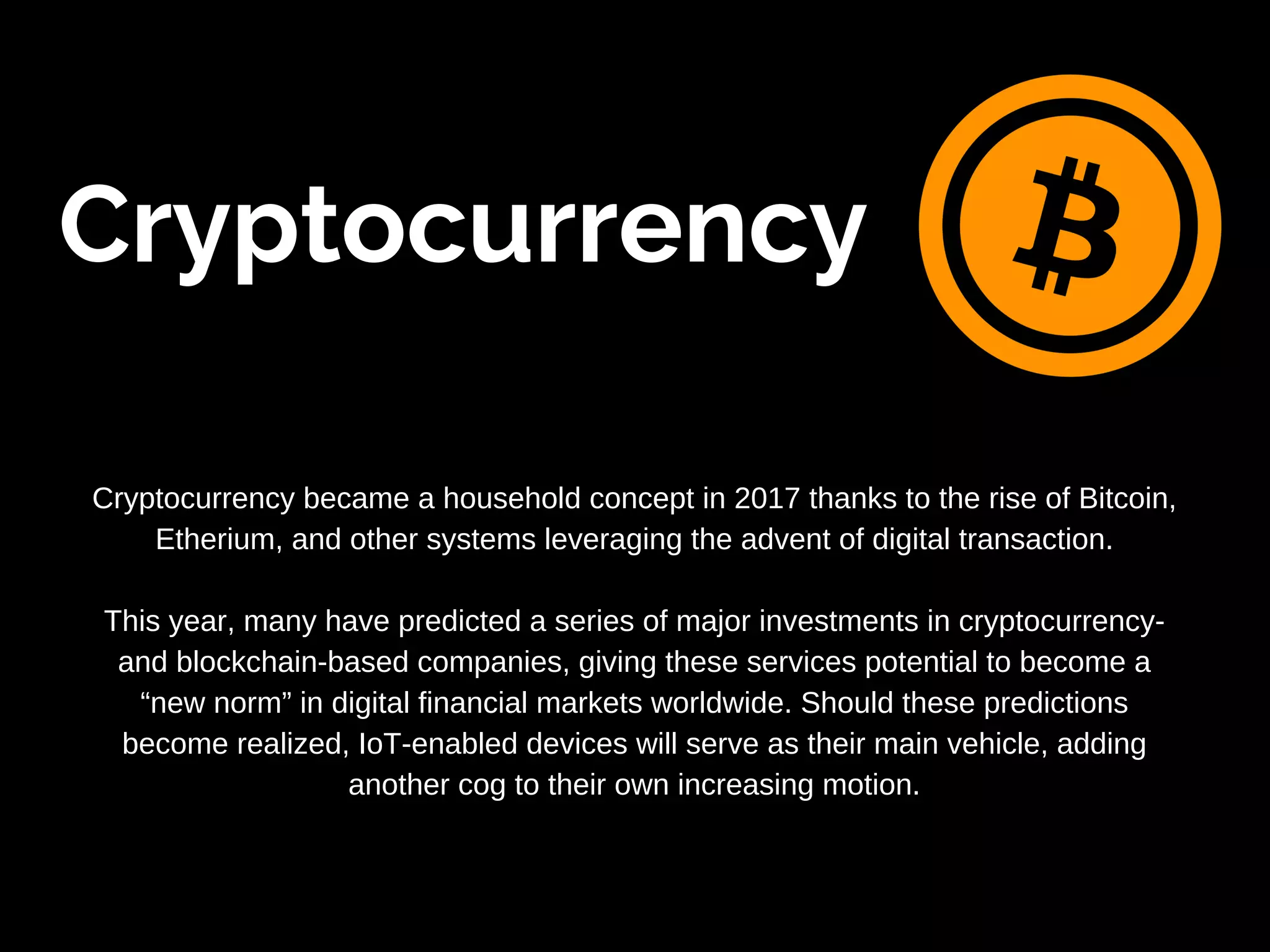 Cryptocurrency
Cryptocurrency became a household concept in 2017 thanks to the rise of Bitcoin,
Etherium, and other systems leveraging the advent of digital transaction.
This year, many have predicted a series of major investments in cryptocurrency-
and blockchain-based companies, giving these services potential to become a
“new norm” in digital financial markets worldwide. Should these predictions
become realized, IoT-enabled devices will serve as their main vehicle, adding
another cog to their own increasing motion.