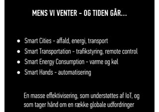 MENS VI VENTER - OG TIDEN GÅR…
• Smart Cities - aﬀald, energi, transport
• Smart Transportation - traﬁkstyring, remote control
• Smart Energy Consumption - varme og køl
• Smart Hands - automatisering
En masse eﬀektivisering, som understøttes af IoT, og
som tager hånd om en række globale udfordringer
 
