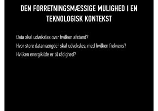 DEN FORRETNINGSMÆSSIGE MULIGHED I EN
TEKNOLOGISK KONTEKST
• Data skal udveksles over hvilken afstand?
• Hvor store datamængder skal udveksles, med hvilken frekvens?
• Hvilken energikilde er til rådighed?
 